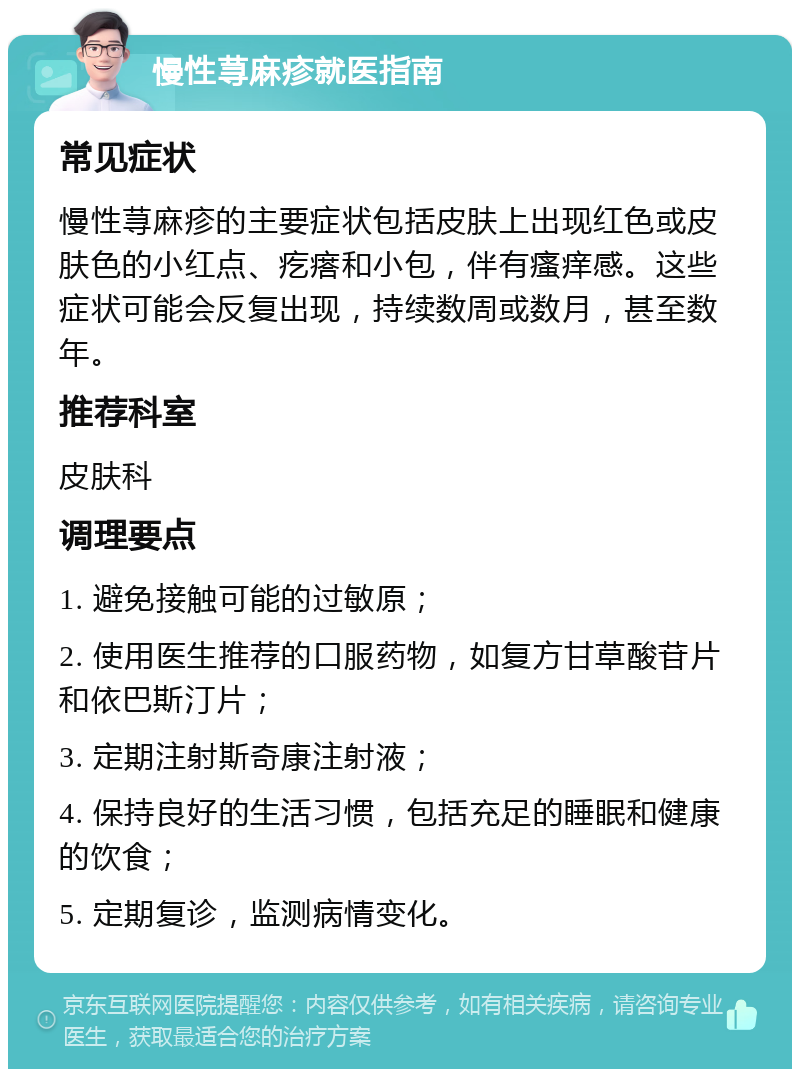 慢性荨麻疹就医指南 常见症状 慢性荨麻疹的主要症状包括皮肤上出现红色或皮肤色的小红点、疙瘩和小包，伴有瘙痒感。这些症状可能会反复出现，持续数周或数月，甚至数年。 推荐科室 皮肤科 调理要点 1. 避免接触可能的过敏原； 2. 使用医生推荐的口服药物，如复方甘草酸苷片和依巴斯汀片； 3. 定期注射斯奇康注射液； 4. 保持良好的生活习惯，包括充足的睡眠和健康的饮食； 5. 定期复诊，监测病情变化。