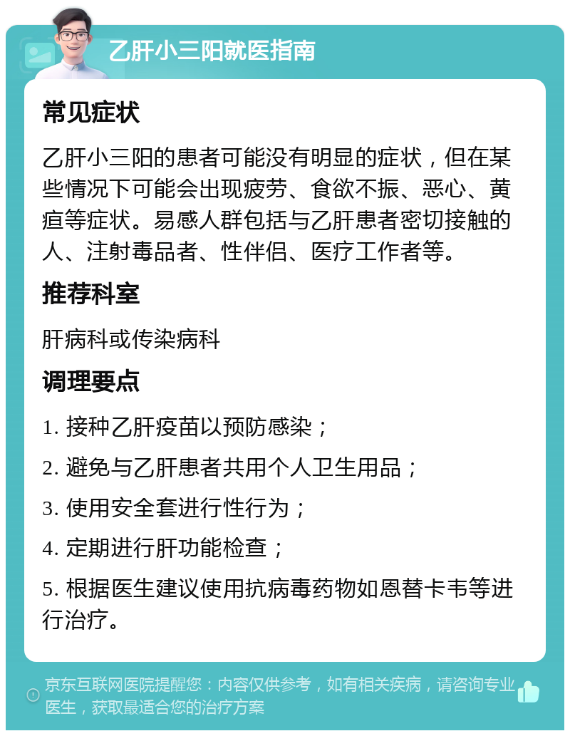 乙肝小三阳就医指南 常见症状 乙肝小三阳的患者可能没有明显的症状，但在某些情况下可能会出现疲劳、食欲不振、恶心、黄疸等症状。易感人群包括与乙肝患者密切接触的人、注射毒品者、性伴侣、医疗工作者等。 推荐科室 肝病科或传染病科 调理要点 1. 接种乙肝疫苗以预防感染； 2. 避免与乙肝患者共用个人卫生用品； 3. 使用安全套进行性行为； 4. 定期进行肝功能检查； 5. 根据医生建议使用抗病毒药物如恩替卡韦等进行治疗。