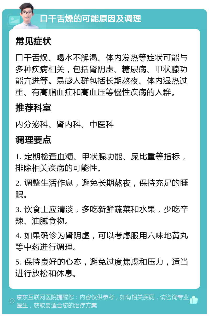 口干舌燥的可能原因及调理 常见症状 口干舌燥、喝水不解渴、体内发热等症状可能与多种疾病相关，包括肾阴虚、糖尿病、甲状腺功能亢进等。易感人群包括长期熬夜、体内湿热过重、有高脂血症和高血压等慢性疾病的人群。 推荐科室 内分泌科、肾内科、中医科 调理要点 1. 定期检查血糖、甲状腺功能、尿比重等指标，排除相关疾病的可能性。 2. 调整生活作息，避免长期熬夜，保持充足的睡眠。 3. 饮食上应清淡，多吃新鲜蔬菜和水果，少吃辛辣、油腻食物。 4. 如果确诊为肾阴虚，可以考虑服用六味地黄丸等中药进行调理。 5. 保持良好的心态，避免过度焦虑和压力，适当进行放松和休息。