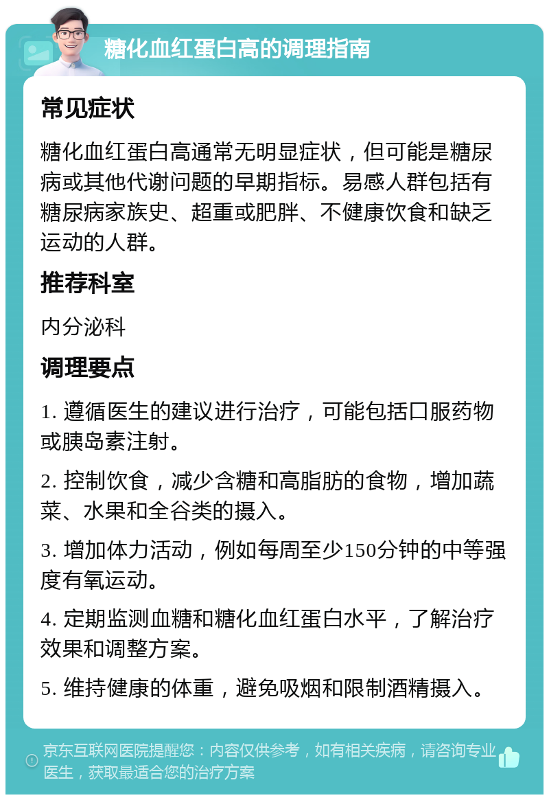 糖化血红蛋白高的调理指南 常见症状 糖化血红蛋白高通常无明显症状，但可能是糖尿病或其他代谢问题的早期指标。易感人群包括有糖尿病家族史、超重或肥胖、不健康饮食和缺乏运动的人群。 推荐科室 内分泌科 调理要点 1. 遵循医生的建议进行治疗，可能包括口服药物或胰岛素注射。 2. 控制饮食，减少含糖和高脂肪的食物，增加蔬菜、水果和全谷类的摄入。 3. 增加体力活动，例如每周至少150分钟的中等强度有氧运动。 4. 定期监测血糖和糖化血红蛋白水平，了解治疗效果和调整方案。 5. 维持健康的体重，避免吸烟和限制酒精摄入。