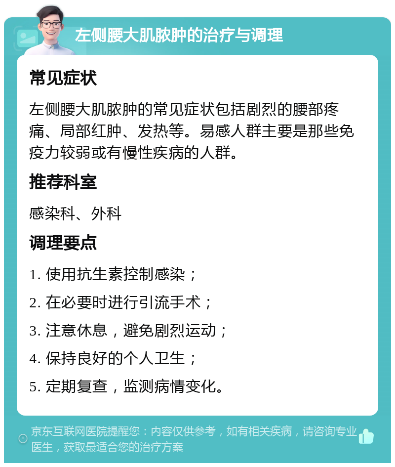 左侧腰大肌脓肿的治疗与调理 常见症状 左侧腰大肌脓肿的常见症状包括剧烈的腰部疼痛、局部红肿、发热等。易感人群主要是那些免疫力较弱或有慢性疾病的人群。 推荐科室 感染科、外科 调理要点 1. 使用抗生素控制感染； 2. 在必要时进行引流手术； 3. 注意休息，避免剧烈运动； 4. 保持良好的个人卫生； 5. 定期复查，监测病情变化。