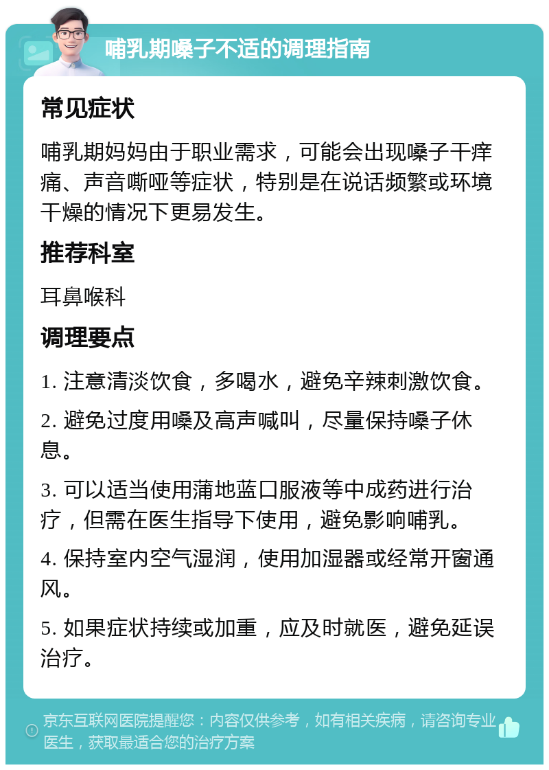 哺乳期嗓子不适的调理指南 常见症状 哺乳期妈妈由于职业需求，可能会出现嗓子干痒痛、声音嘶哑等症状，特别是在说话频繁或环境干燥的情况下更易发生。 推荐科室 耳鼻喉科 调理要点 1. 注意清淡饮食，多喝水，避免辛辣刺激饮食。 2. 避免过度用嗓及高声喊叫，尽量保持嗓子休息。 3. 可以适当使用蒲地蓝口服液等中成药进行治疗，但需在医生指导下使用，避免影响哺乳。 4. 保持室内空气湿润，使用加湿器或经常开窗通风。 5. 如果症状持续或加重，应及时就医，避免延误治疗。