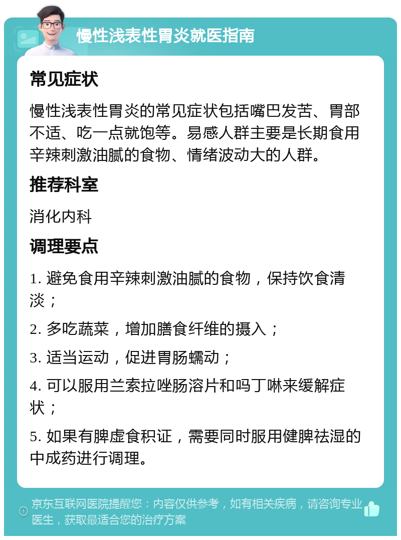 慢性浅表性胃炎就医指南 常见症状 慢性浅表性胃炎的常见症状包括嘴巴发苦、胃部不适、吃一点就饱等。易感人群主要是长期食用辛辣刺激油腻的食物、情绪波动大的人群。 推荐科室 消化内科 调理要点 1. 避免食用辛辣刺激油腻的食物，保持饮食清淡； 2. 多吃蔬菜，增加膳食纤维的摄入； 3. 适当运动，促进胃肠蠕动； 4. 可以服用兰索拉唑肠溶片和吗丁啉来缓解症状； 5. 如果有脾虚食积证，需要同时服用健脾祛湿的中成药进行调理。