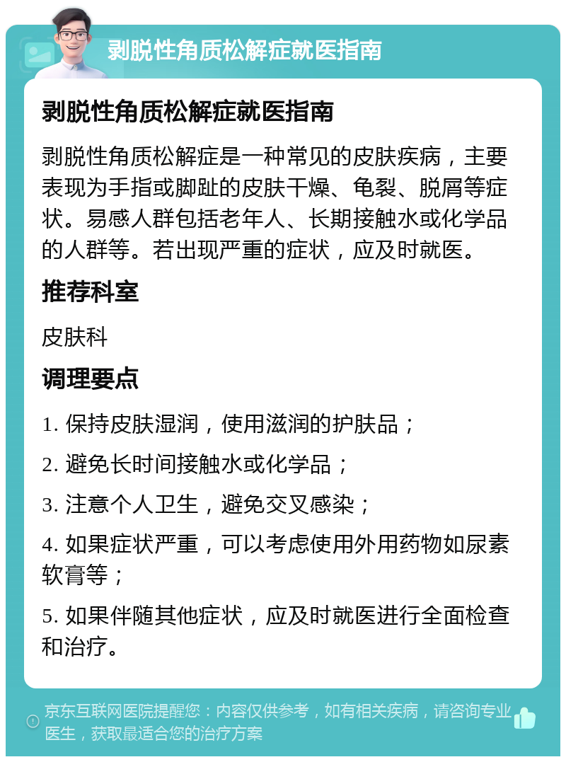 剥脱性角质松解症就医指南 剥脱性角质松解症就医指南 剥脱性角质松解症是一种常见的皮肤疾病，主要表现为手指或脚趾的皮肤干燥、龟裂、脱屑等症状。易感人群包括老年人、长期接触水或化学品的人群等。若出现严重的症状，应及时就医。 推荐科室 皮肤科 调理要点 1. 保持皮肤湿润，使用滋润的护肤品； 2. 避免长时间接触水或化学品； 3. 注意个人卫生，避免交叉感染； 4. 如果症状严重，可以考虑使用外用药物如尿素软膏等； 5. 如果伴随其他症状，应及时就医进行全面检查和治疗。