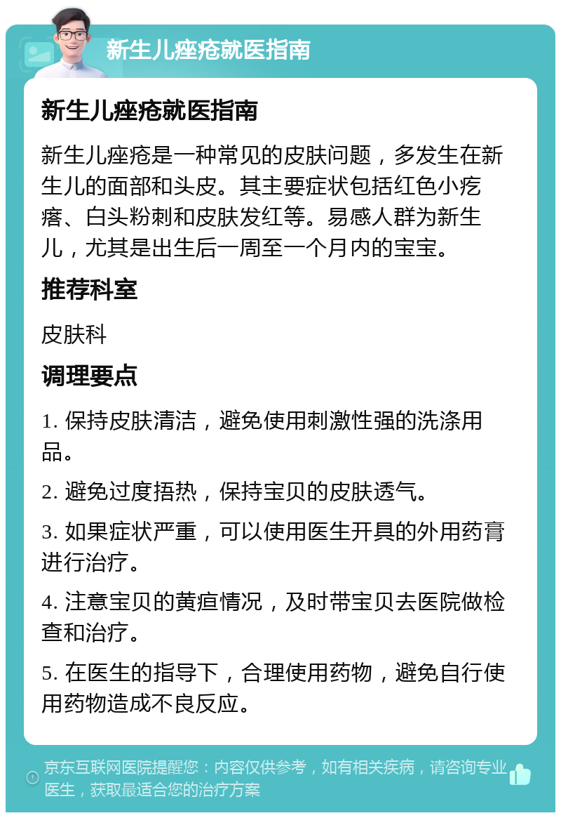 新生儿痤疮就医指南 新生儿痤疮就医指南 新生儿痤疮是一种常见的皮肤问题，多发生在新生儿的面部和头皮。其主要症状包括红色小疙瘩、白头粉刺和皮肤发红等。易感人群为新生儿，尤其是出生后一周至一个月内的宝宝。 推荐科室 皮肤科 调理要点 1. 保持皮肤清洁，避免使用刺激性强的洗涤用品。 2. 避免过度捂热，保持宝贝的皮肤透气。 3. 如果症状严重，可以使用医生开具的外用药膏进行治疗。 4. 注意宝贝的黄疸情况，及时带宝贝去医院做检查和治疗。 5. 在医生的指导下，合理使用药物，避免自行使用药物造成不良反应。