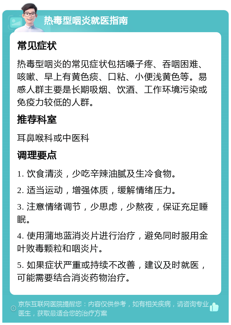 热毒型咽炎就医指南 常见症状 热毒型咽炎的常见症状包括嗓子疼、吞咽困难、咳嗽、早上有黄色痰、口粘、小便浅黄色等。易感人群主要是长期吸烟、饮酒、工作环境污染或免疫力较低的人群。 推荐科室 耳鼻喉科或中医科 调理要点 1. 饮食清淡，少吃辛辣油腻及生冷食物。 2. 适当运动，增强体质，缓解情绪压力。 3. 注意情绪调节，少思虑，少熬夜，保证充足睡眠。 4. 使用蒲地蓝消炎片进行治疗，避免同时服用金叶败毒颗粒和咽炎片。 5. 如果症状严重或持续不改善，建议及时就医，可能需要结合消炎药物治疗。