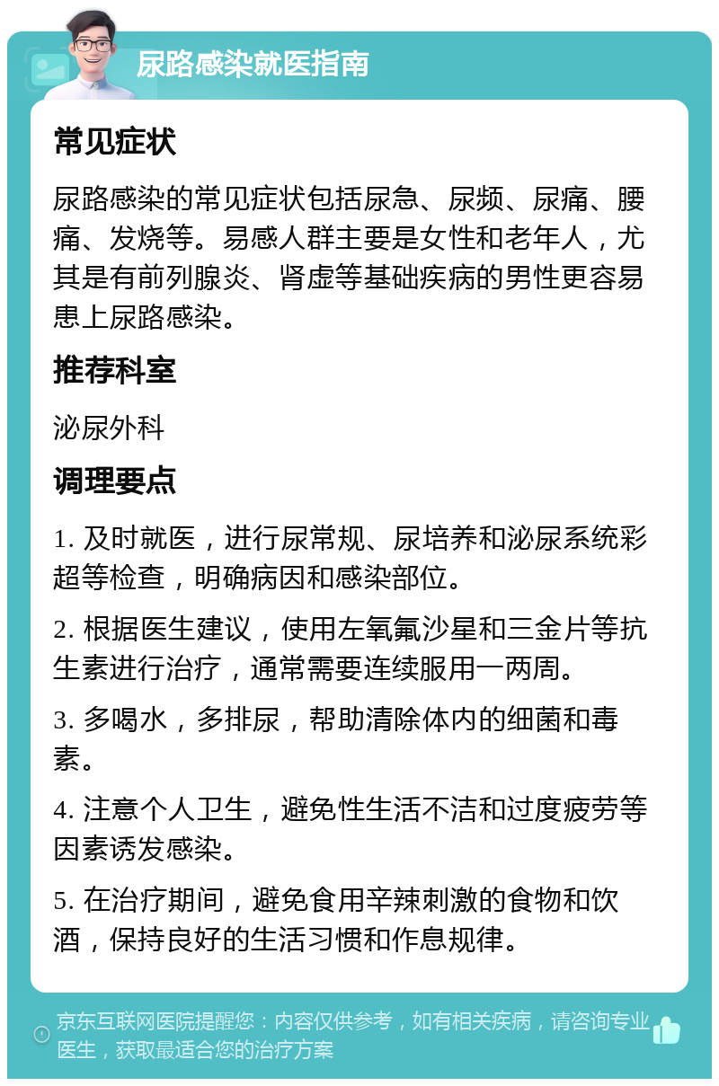 尿路感染就医指南 常见症状 尿路感染的常见症状包括尿急、尿频、尿痛、腰痛、发烧等。易感人群主要是女性和老年人，尤其是有前列腺炎、肾虚等基础疾病的男性更容易患上尿路感染。 推荐科室 泌尿外科 调理要点 1. 及时就医，进行尿常规、尿培养和泌尿系统彩超等检查，明确病因和感染部位。 2. 根据医生建议，使用左氧氟沙星和三金片等抗生素进行治疗，通常需要连续服用一两周。 3. 多喝水，多排尿，帮助清除体内的细菌和毒素。 4. 注意个人卫生，避免性生活不洁和过度疲劳等因素诱发感染。 5. 在治疗期间，避免食用辛辣刺激的食物和饮酒，保持良好的生活习惯和作息规律。