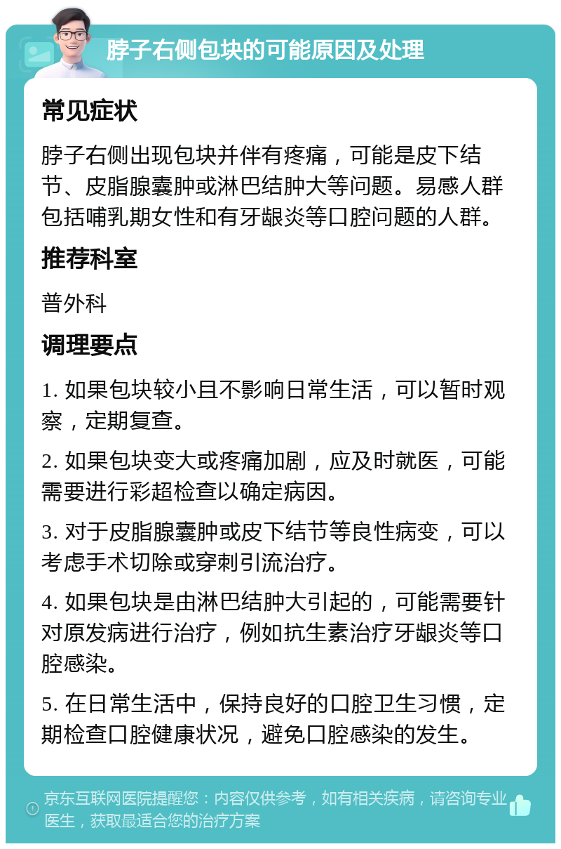 脖子右侧包块的可能原因及处理 常见症状 脖子右侧出现包块并伴有疼痛，可能是皮下结节、皮脂腺囊肿或淋巴结肿大等问题。易感人群包括哺乳期女性和有牙龈炎等口腔问题的人群。 推荐科室 普外科 调理要点 1. 如果包块较小且不影响日常生活，可以暂时观察，定期复查。 2. 如果包块变大或疼痛加剧，应及时就医，可能需要进行彩超检查以确定病因。 3. 对于皮脂腺囊肿或皮下结节等良性病变，可以考虑手术切除或穿刺引流治疗。 4. 如果包块是由淋巴结肿大引起的，可能需要针对原发病进行治疗，例如抗生素治疗牙龈炎等口腔感染。 5. 在日常生活中，保持良好的口腔卫生习惯，定期检查口腔健康状况，避免口腔感染的发生。