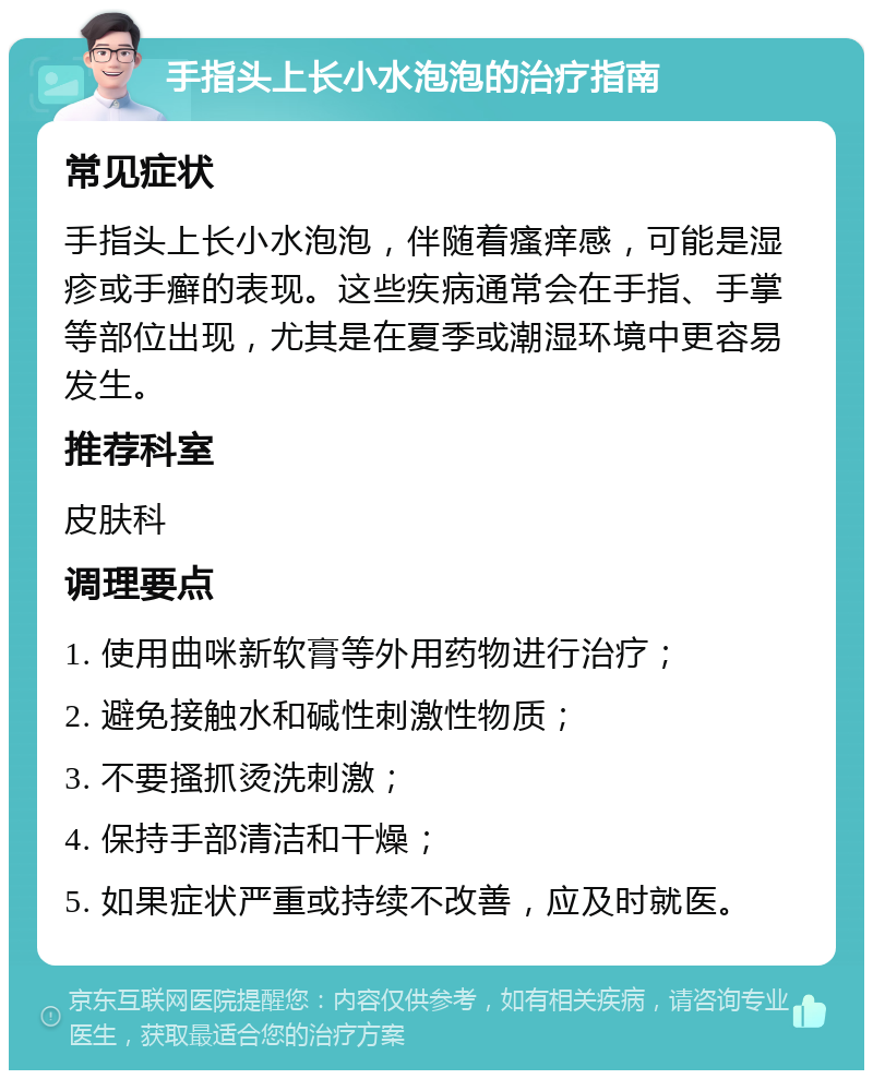 手指头上长小水泡泡的治疗指南 常见症状 手指头上长小水泡泡，伴随着瘙痒感，可能是湿疹或手癣的表现。这些疾病通常会在手指、手掌等部位出现，尤其是在夏季或潮湿环境中更容易发生。 推荐科室 皮肤科 调理要点 1. 使用曲咪新软膏等外用药物进行治疗； 2. 避免接触水和碱性刺激性物质； 3. 不要搔抓烫洗刺激； 4. 保持手部清洁和干燥； 5. 如果症状严重或持续不改善，应及时就医。