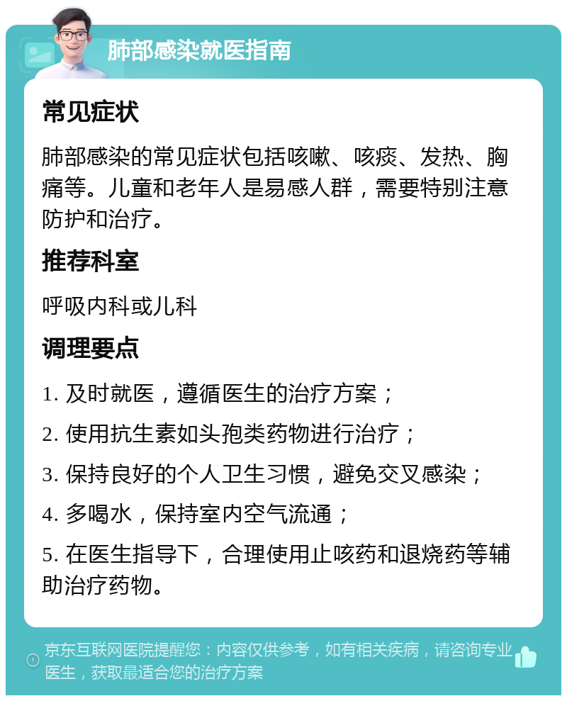 肺部感染就医指南 常见症状 肺部感染的常见症状包括咳嗽、咳痰、发热、胸痛等。儿童和老年人是易感人群，需要特别注意防护和治疗。 推荐科室 呼吸内科或儿科 调理要点 1. 及时就医，遵循医生的治疗方案； 2. 使用抗生素如头孢类药物进行治疗； 3. 保持良好的个人卫生习惯，避免交叉感染； 4. 多喝水，保持室内空气流通； 5. 在医生指导下，合理使用止咳药和退烧药等辅助治疗药物。