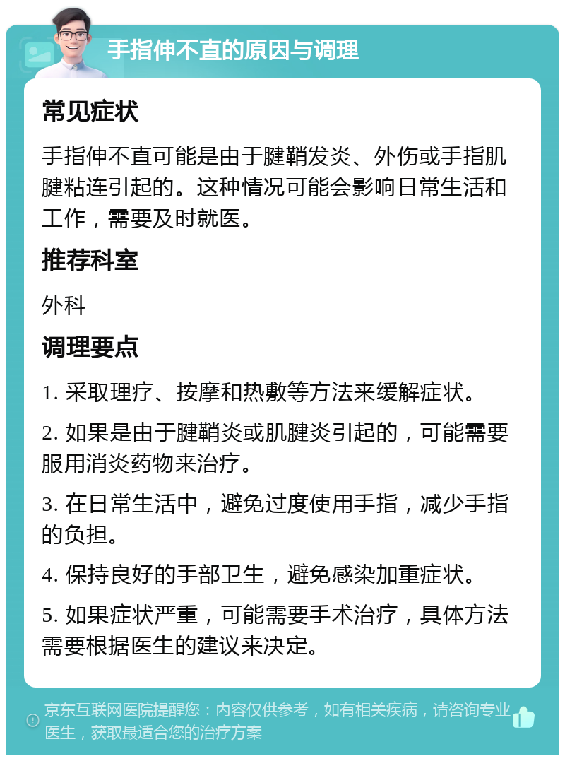 手指伸不直的原因与调理 常见症状 手指伸不直可能是由于腱鞘发炎、外伤或手指肌腱粘连引起的。这种情况可能会影响日常生活和工作，需要及时就医。 推荐科室 外科 调理要点 1. 采取理疗、按摩和热敷等方法来缓解症状。 2. 如果是由于腱鞘炎或肌腱炎引起的，可能需要服用消炎药物来治疗。 3. 在日常生活中，避免过度使用手指，减少手指的负担。 4. 保持良好的手部卫生，避免感染加重症状。 5. 如果症状严重，可能需要手术治疗，具体方法需要根据医生的建议来决定。