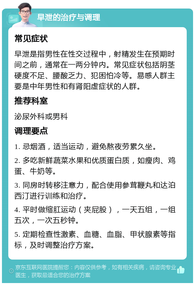 早泄的治疗与调理 常见症状 早泄是指男性在性交过程中，射精发生在预期时间之前，通常在一两分钟内。常见症状包括阴茎硬度不足、腰酸乏力、犯困怕冷等。易感人群主要是中年男性和有肾阳虚症状的人群。 推荐科室 泌尿外科或男科 调理要点 1. 忌烟酒，适当运动，避免熬夜劳累久坐。 2. 多吃新鲜蔬菜水果和优质蛋白质，如瘦肉、鸡蛋、牛奶等。 3. 同房时转移注意力，配合使用参茸鞭丸和达泊西汀进行训练和治疗。 4. 平时做缩肛运动（夹屁股），一天五组，一组五次，一次五秒钟。 5. 定期检查性激素、血糖、血脂、甲状腺素等指标，及时调整治疗方案。