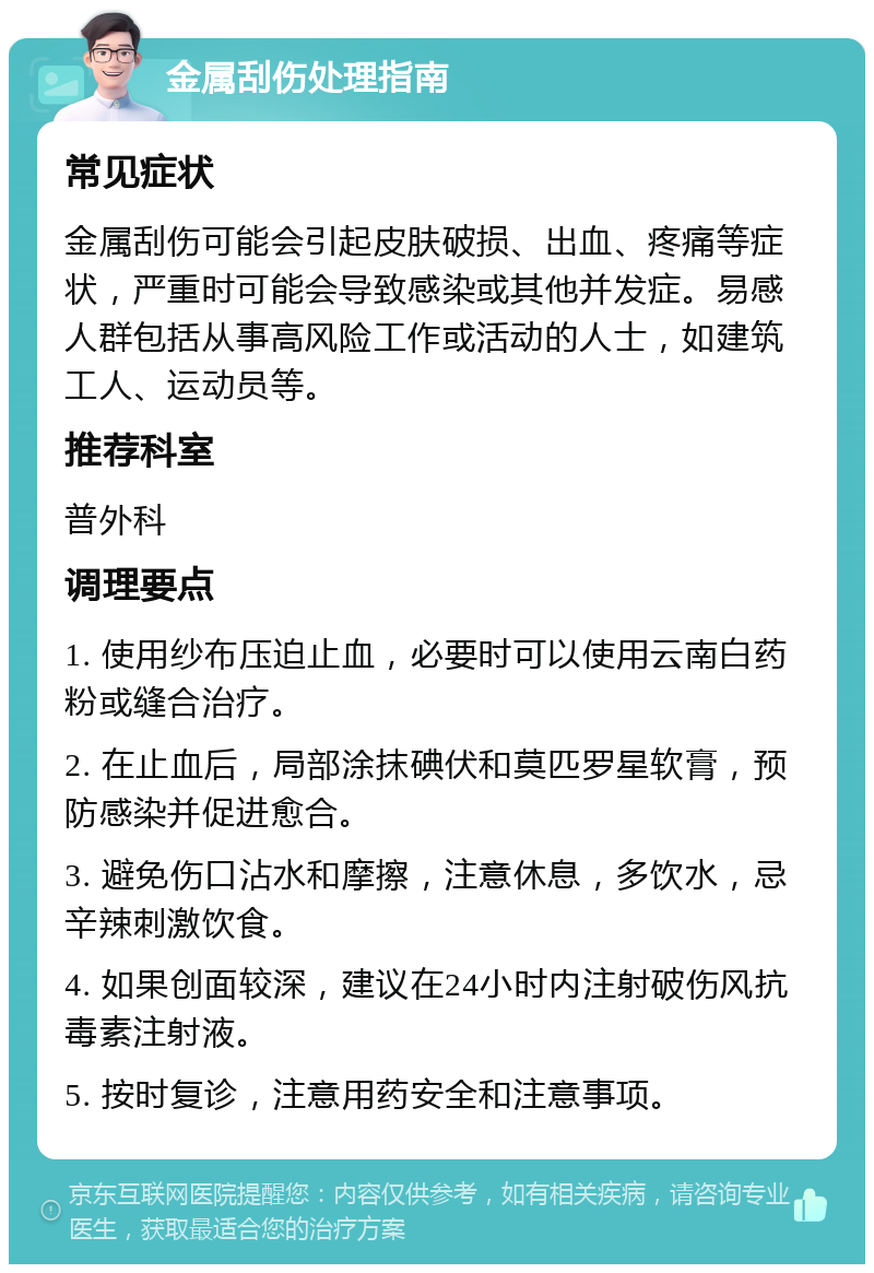 金属刮伤处理指南 常见症状 金属刮伤可能会引起皮肤破损、出血、疼痛等症状，严重时可能会导致感染或其他并发症。易感人群包括从事高风险工作或活动的人士，如建筑工人、运动员等。 推荐科室 普外科 调理要点 1. 使用纱布压迫止血，必要时可以使用云南白药粉或缝合治疗。 2. 在止血后，局部涂抹碘伏和莫匹罗星软膏，预防感染并促进愈合。 3. 避免伤口沾水和摩擦，注意休息，多饮水，忌辛辣刺激饮食。 4. 如果创面较深，建议在24小时内注射破伤风抗毒素注射液。 5. 按时复诊，注意用药安全和注意事项。