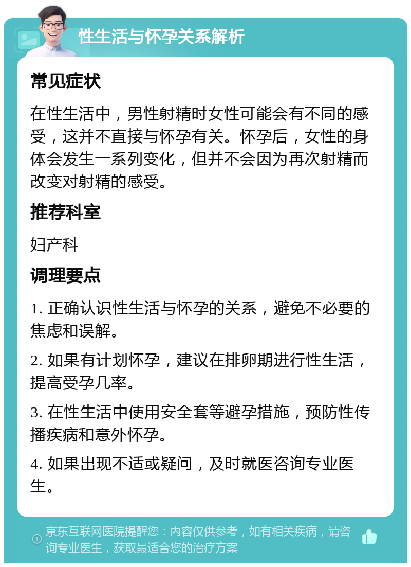 性生活与怀孕关系解析 常见症状 在性生活中，男性射精时女性可能会有不同的感受，这并不直接与怀孕有关。怀孕后，女性的身体会发生一系列变化，但并不会因为再次射精而改变对射精的感受。 推荐科室 妇产科 调理要点 1. 正确认识性生活与怀孕的关系，避免不必要的焦虑和误解。 2. 如果有计划怀孕，建议在排卵期进行性生活，提高受孕几率。 3. 在性生活中使用安全套等避孕措施，预防性传播疾病和意外怀孕。 4. 如果出现不适或疑问，及时就医咨询专业医生。