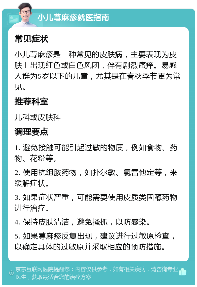 小儿荨麻疹就医指南 常见症状 小儿荨麻疹是一种常见的皮肤病，主要表现为皮肤上出现红色或白色风团，伴有剧烈瘙痒。易感人群为5岁以下的儿童，尤其是在春秋季节更为常见。 推荐科室 儿科或皮肤科 调理要点 1. 避免接触可能引起过敏的物质，例如食物、药物、花粉等。 2. 使用抗组胺药物，如扑尔敏、氯雷他定等，来缓解症状。 3. 如果症状严重，可能需要使用皮质类固醇药物进行治疗。 4. 保持皮肤清洁，避免搔抓，以防感染。 5. 如果荨麻疹反复出现，建议进行过敏原检查，以确定具体的过敏原并采取相应的预防措施。