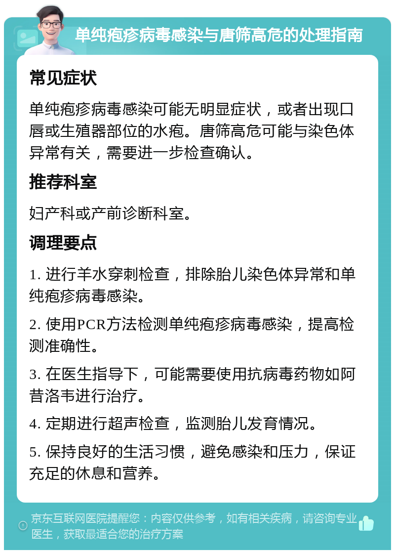 单纯疱疹病毒感染与唐筛高危的处理指南 常见症状 单纯疱疹病毒感染可能无明显症状，或者出现口唇或生殖器部位的水疱。唐筛高危可能与染色体异常有关，需要进一步检查确认。 推荐科室 妇产科或产前诊断科室。 调理要点 1. 进行羊水穿刺检查，排除胎儿染色体异常和单纯疱疹病毒感染。 2. 使用PCR方法检测单纯疱疹病毒感染，提高检测准确性。 3. 在医生指导下，可能需要使用抗病毒药物如阿昔洛韦进行治疗。 4. 定期进行超声检查，监测胎儿发育情况。 5. 保持良好的生活习惯，避免感染和压力，保证充足的休息和营养。