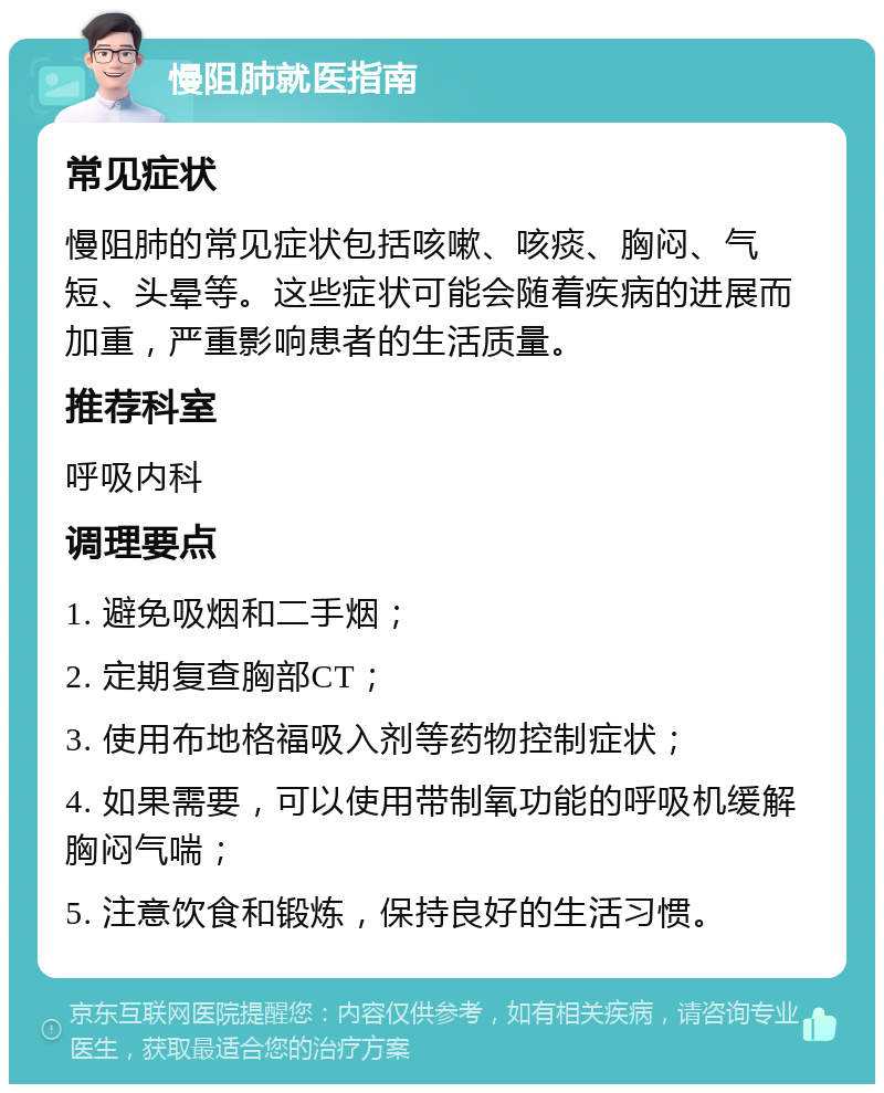 慢阻肺就医指南 常见症状 慢阻肺的常见症状包括咳嗽、咳痰、胸闷、气短、头晕等。这些症状可能会随着疾病的进展而加重，严重影响患者的生活质量。 推荐科室 呼吸内科 调理要点 1. 避免吸烟和二手烟； 2. 定期复查胸部CT； 3. 使用布地格福吸入剂等药物控制症状； 4. 如果需要，可以使用带制氧功能的呼吸机缓解胸闷气喘； 5. 注意饮食和锻炼，保持良好的生活习惯。