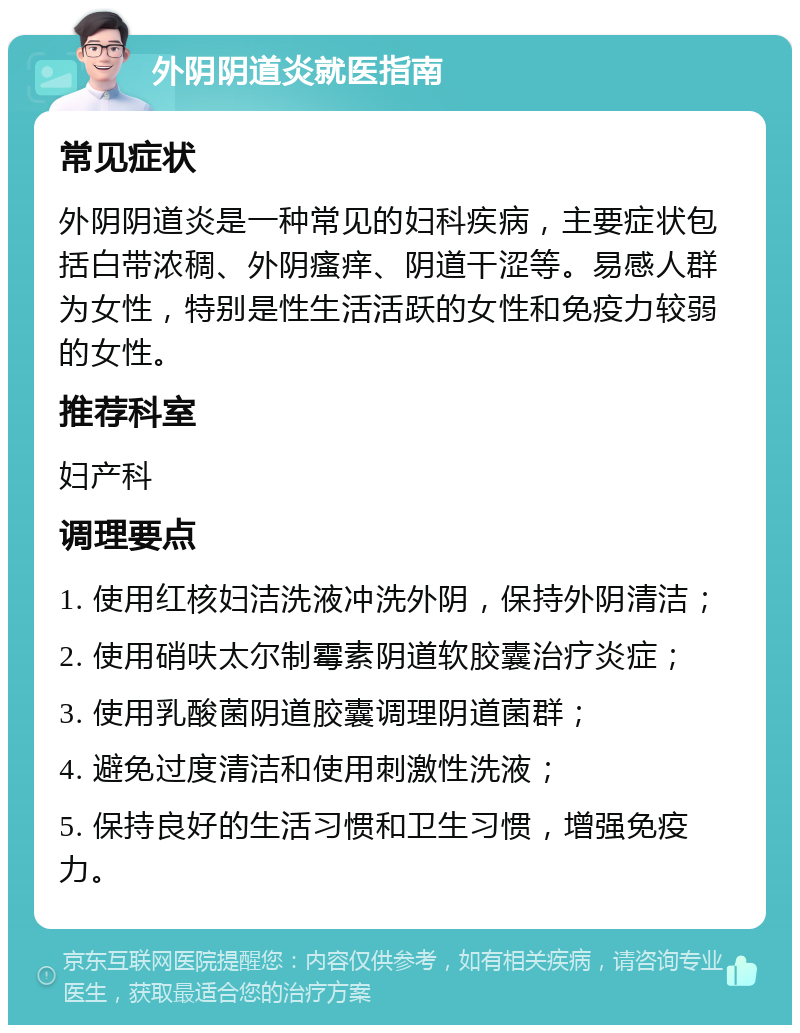 外阴阴道炎就医指南 常见症状 外阴阴道炎是一种常见的妇科疾病，主要症状包括白带浓稠、外阴瘙痒、阴道干涩等。易感人群为女性，特别是性生活活跃的女性和免疫力较弱的女性。 推荐科室 妇产科 调理要点 1. 使用红核妇洁洗液冲洗外阴，保持外阴清洁； 2. 使用硝呋太尔制霉素阴道软胶囊治疗炎症； 3. 使用乳酸菌阴道胶囊调理阴道菌群； 4. 避免过度清洁和使用刺激性洗液； 5. 保持良好的生活习惯和卫生习惯，增强免疫力。