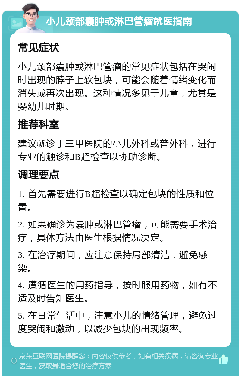 小儿颈部囊肿或淋巴管瘤就医指南 常见症状 小儿颈部囊肿或淋巴管瘤的常见症状包括在哭闹时出现的脖子上软包块，可能会随着情绪变化而消失或再次出现。这种情况多见于儿童，尤其是婴幼儿时期。 推荐科室 建议就诊于三甲医院的小儿外科或普外科，进行专业的触诊和B超检查以协助诊断。 调理要点 1. 首先需要进行B超检查以确定包块的性质和位置。 2. 如果确诊为囊肿或淋巴管瘤，可能需要手术治疗，具体方法由医生根据情况决定。 3. 在治疗期间，应注意保持局部清洁，避免感染。 4. 遵循医生的用药指导，按时服用药物，如有不适及时告知医生。 5. 在日常生活中，注意小儿的情绪管理，避免过度哭闹和激动，以减少包块的出现频率。