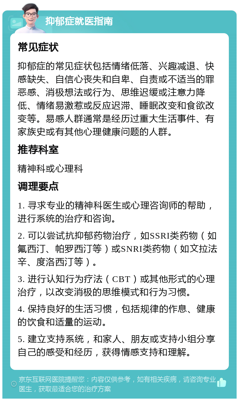 抑郁症就医指南 常见症状 抑郁症的常见症状包括情绪低落、兴趣减退、快感缺失、自信心丧失和自卑、自责或不适当的罪恶感、消极想法或行为、思维迟缓或注意力降低、情绪易激惹或反应迟滞、睡眠改变和食欲改变等。易感人群通常是经历过重大生活事件、有家族史或有其他心理健康问题的人群。 推荐科室 精神科或心理科 调理要点 1. 寻求专业的精神科医生或心理咨询师的帮助，进行系统的治疗和咨询。 2. 可以尝试抗抑郁药物治疗，如SSRI类药物（如氟西汀、帕罗西汀等）或SNRI类药物（如文拉法辛、度洛西汀等）。 3. 进行认知行为疗法（CBT）或其他形式的心理治疗，以改变消极的思维模式和行为习惯。 4. 保持良好的生活习惯，包括规律的作息、健康的饮食和适量的运动。 5. 建立支持系统，和家人、朋友或支持小组分享自己的感受和经历，获得情感支持和理解。