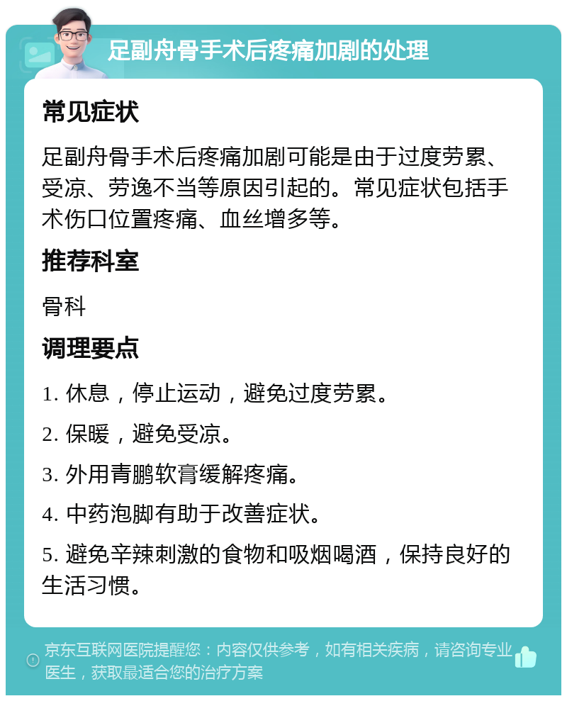 足副舟骨手术后疼痛加剧的处理 常见症状 足副舟骨手术后疼痛加剧可能是由于过度劳累、受凉、劳逸不当等原因引起的。常见症状包括手术伤口位置疼痛、血丝增多等。 推荐科室 骨科 调理要点 1. 休息，停止运动，避免过度劳累。 2. 保暖，避免受凉。 3. 外用青鹏软膏缓解疼痛。 4. 中药泡脚有助于改善症状。 5. 避免辛辣刺激的食物和吸烟喝酒，保持良好的生活习惯。