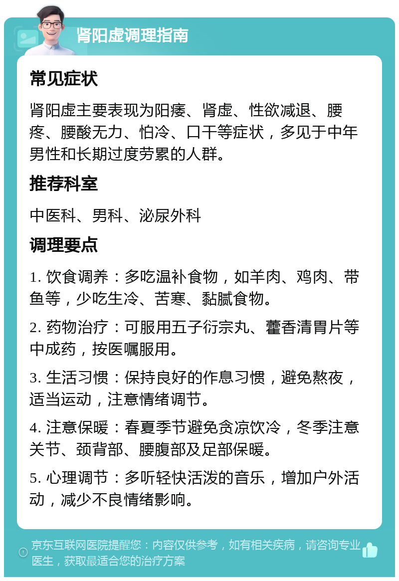 肾阳虚调理指南 常见症状 肾阳虚主要表现为阳痿、肾虚、性欲减退、腰疼、腰酸无力、怕冷、口干等症状，多见于中年男性和长期过度劳累的人群。 推荐科室 中医科、男科、泌尿外科 调理要点 1. 饮食调养：多吃温补食物，如羊肉、鸡肉、带鱼等，少吃生冷、苦寒、黏腻食物。 2. 药物治疗：可服用五子衍宗丸、藿香清胃片等中成药，按医嘱服用。 3. 生活习惯：保持良好的作息习惯，避免熬夜，适当运动，注意情绪调节。 4. 注意保暖：春夏季节避免贪凉饮冷，冬季注意关节、颈背部、腰腹部及足部保暖。 5. 心理调节：多听轻快活泼的音乐，增加户外活动，减少不良情绪影响。