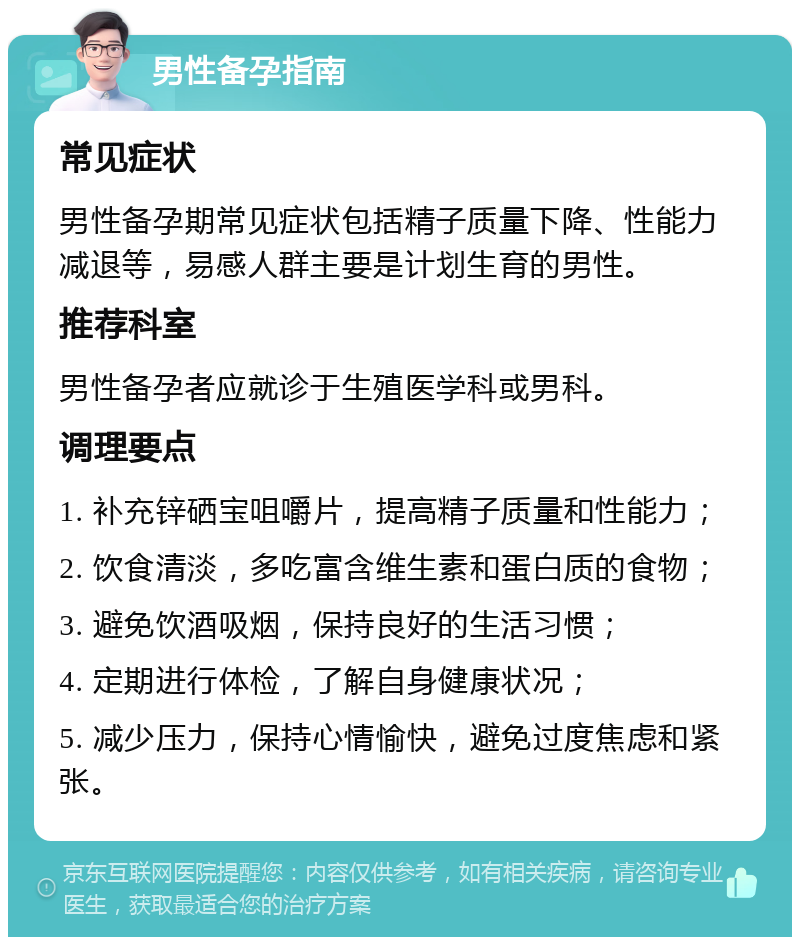 男性备孕指南 常见症状 男性备孕期常见症状包括精子质量下降、性能力减退等，易感人群主要是计划生育的男性。 推荐科室 男性备孕者应就诊于生殖医学科或男科。 调理要点 1. 补充锌硒宝咀嚼片，提高精子质量和性能力； 2. 饮食清淡，多吃富含维生素和蛋白质的食物； 3. 避免饮酒吸烟，保持良好的生活习惯； 4. 定期进行体检，了解自身健康状况； 5. 减少压力，保持心情愉快，避免过度焦虑和紧张。