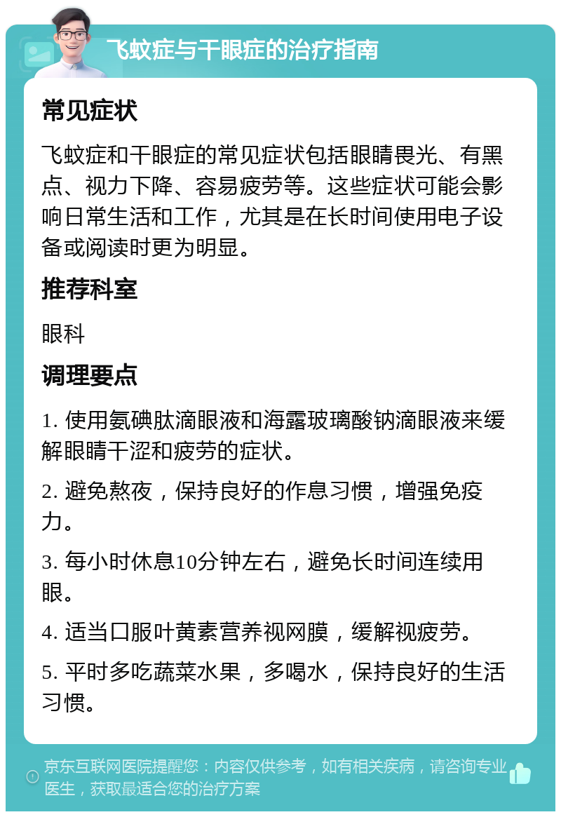 飞蚊症与干眼症的治疗指南 常见症状 飞蚊症和干眼症的常见症状包括眼睛畏光、有黑点、视力下降、容易疲劳等。这些症状可能会影响日常生活和工作，尤其是在长时间使用电子设备或阅读时更为明显。 推荐科室 眼科 调理要点 1. 使用氨碘肽滴眼液和海露玻璃酸钠滴眼液来缓解眼睛干涩和疲劳的症状。 2. 避免熬夜，保持良好的作息习惯，增强免疫力。 3. 每小时休息10分钟左右，避免长时间连续用眼。 4. 适当口服叶黄素营养视网膜，缓解视疲劳。 5. 平时多吃蔬菜水果，多喝水，保持良好的生活习惯。