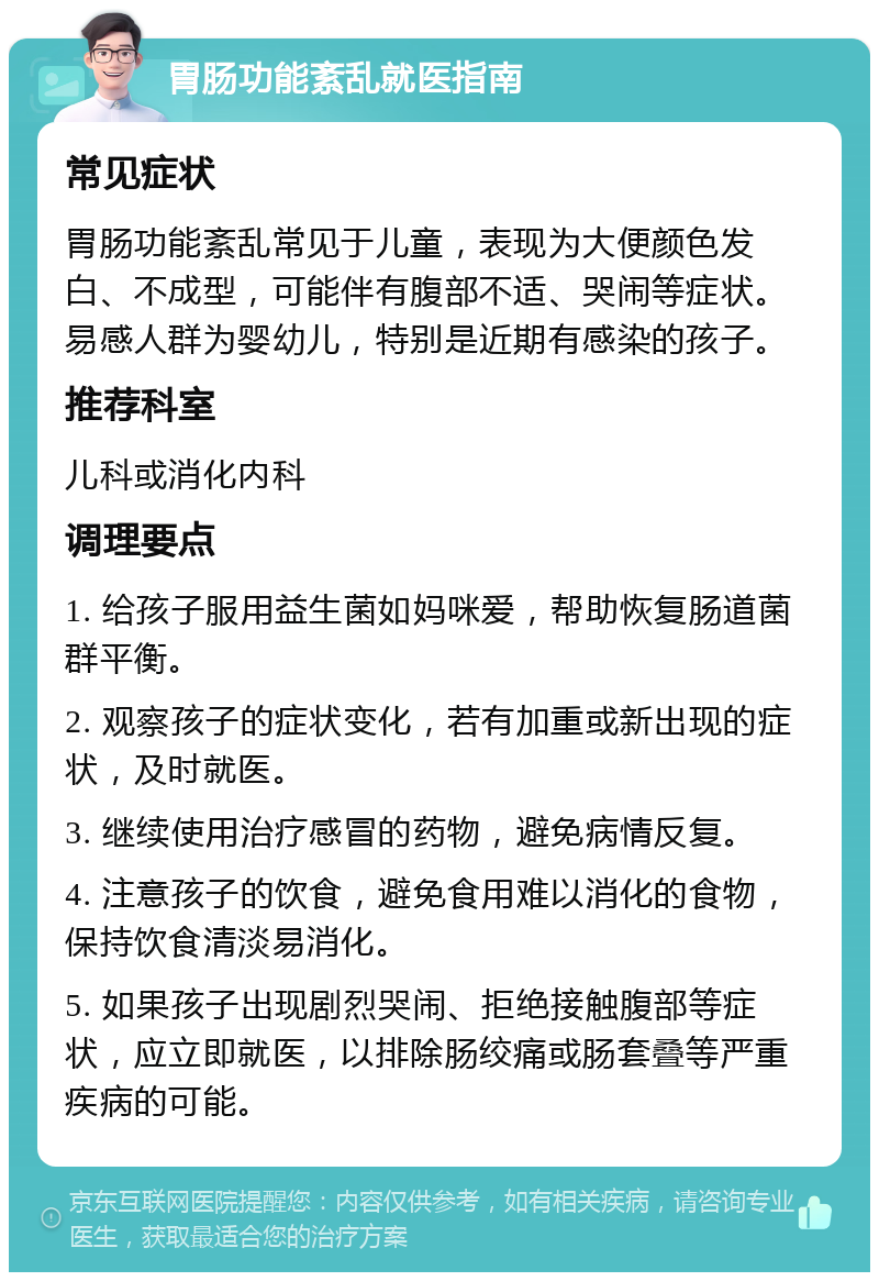 胃肠功能紊乱就医指南 常见症状 胃肠功能紊乱常见于儿童，表现为大便颜色发白、不成型，可能伴有腹部不适、哭闹等症状。易感人群为婴幼儿，特别是近期有感染的孩子。 推荐科室 儿科或消化内科 调理要点 1. 给孩子服用益生菌如妈咪爱，帮助恢复肠道菌群平衡。 2. 观察孩子的症状变化，若有加重或新出现的症状，及时就医。 3. 继续使用治疗感冒的药物，避免病情反复。 4. 注意孩子的饮食，避免食用难以消化的食物，保持饮食清淡易消化。 5. 如果孩子出现剧烈哭闹、拒绝接触腹部等症状，应立即就医，以排除肠绞痛或肠套叠等严重疾病的可能。