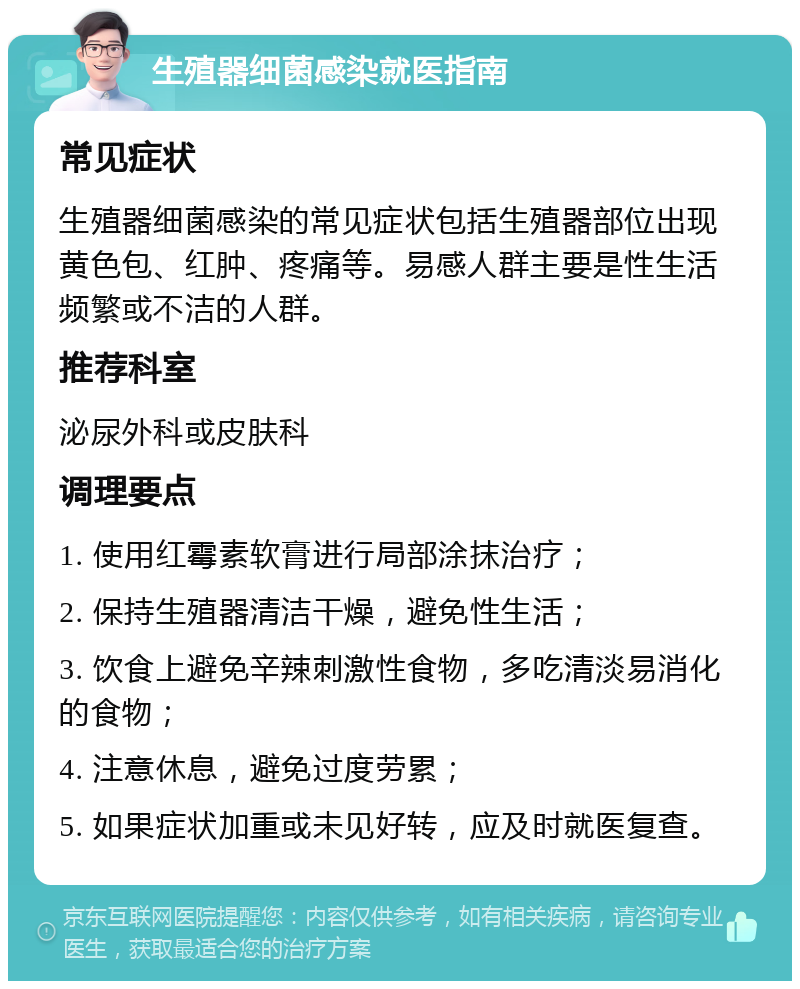 生殖器细菌感染就医指南 常见症状 生殖器细菌感染的常见症状包括生殖器部位出现黄色包、红肿、疼痛等。易感人群主要是性生活频繁或不洁的人群。 推荐科室 泌尿外科或皮肤科 调理要点 1. 使用红霉素软膏进行局部涂抹治疗； 2. 保持生殖器清洁干燥，避免性生活； 3. 饮食上避免辛辣刺激性食物，多吃清淡易消化的食物； 4. 注意休息，避免过度劳累； 5. 如果症状加重或未见好转，应及时就医复查。