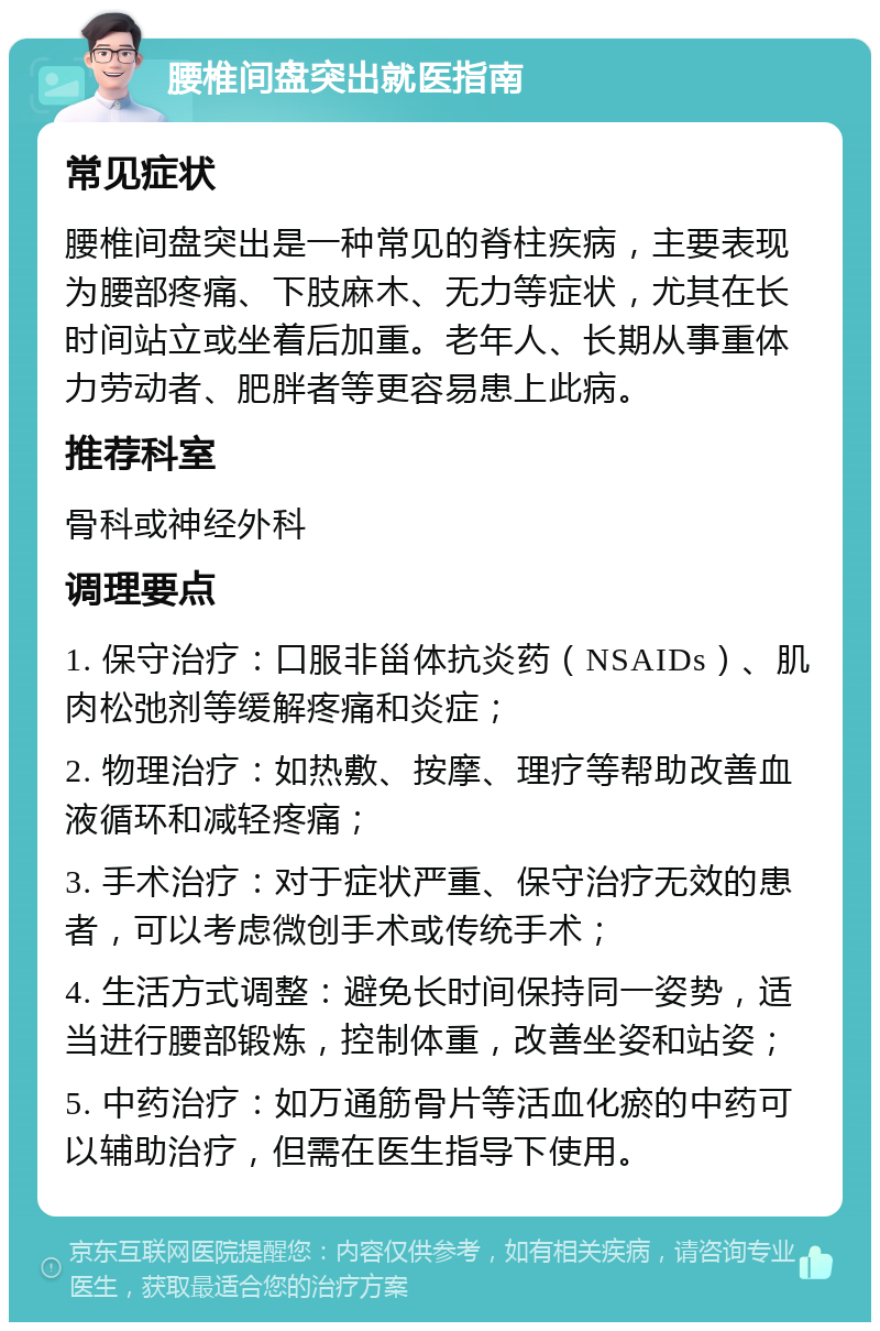 腰椎间盘突出就医指南 常见症状 腰椎间盘突出是一种常见的脊柱疾病，主要表现为腰部疼痛、下肢麻木、无力等症状，尤其在长时间站立或坐着后加重。老年人、长期从事重体力劳动者、肥胖者等更容易患上此病。 推荐科室 骨科或神经外科 调理要点 1. 保守治疗：口服非甾体抗炎药（NSAIDs）、肌肉松弛剂等缓解疼痛和炎症； 2. 物理治疗：如热敷、按摩、理疗等帮助改善血液循环和减轻疼痛； 3. 手术治疗：对于症状严重、保守治疗无效的患者，可以考虑微创手术或传统手术； 4. 生活方式调整：避免长时间保持同一姿势，适当进行腰部锻炼，控制体重，改善坐姿和站姿； 5. 中药治疗：如万通筋骨片等活血化瘀的中药可以辅助治疗，但需在医生指导下使用。