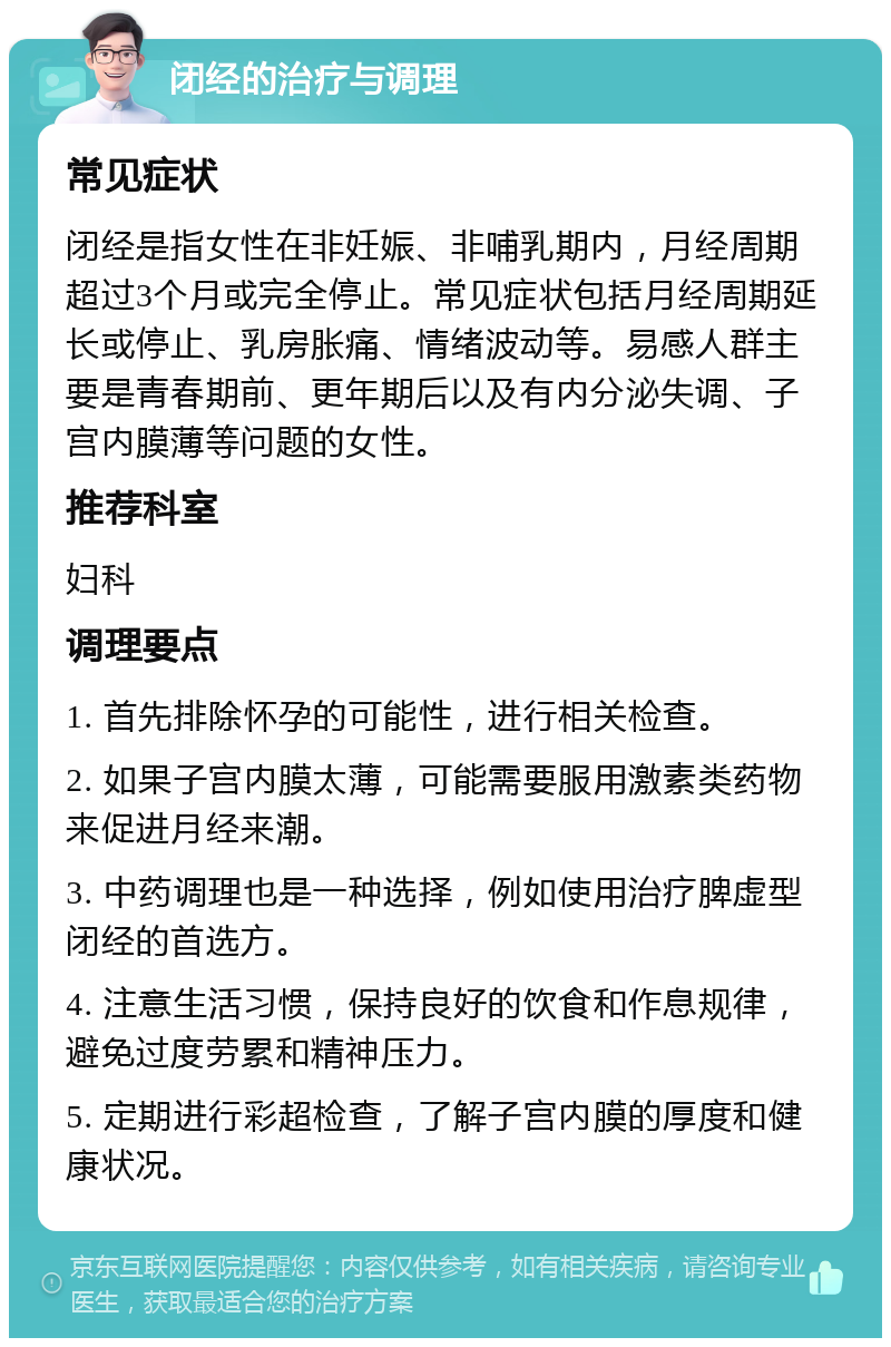 闭经的治疗与调理 常见症状 闭经是指女性在非妊娠、非哺乳期内，月经周期超过3个月或完全停止。常见症状包括月经周期延长或停止、乳房胀痛、情绪波动等。易感人群主要是青春期前、更年期后以及有内分泌失调、子宫内膜薄等问题的女性。 推荐科室 妇科 调理要点 1. 首先排除怀孕的可能性，进行相关检查。 2. 如果子宫内膜太薄，可能需要服用激素类药物来促进月经来潮。 3. 中药调理也是一种选择，例如使用治疗脾虚型闭经的首选方。 4. 注意生活习惯，保持良好的饮食和作息规律，避免过度劳累和精神压力。 5. 定期进行彩超检查，了解子宫内膜的厚度和健康状况。