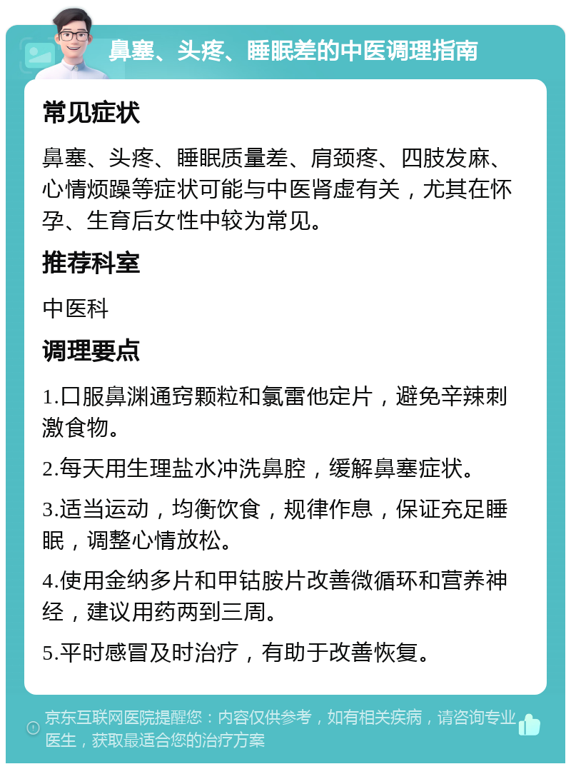 鼻塞、头疼、睡眠差的中医调理指南 常见症状 鼻塞、头疼、睡眠质量差、肩颈疼、四肢发麻、心情烦躁等症状可能与中医肾虚有关，尤其在怀孕、生育后女性中较为常见。 推荐科室 中医科 调理要点 1.口服鼻渊通窍颗粒和氯雷他定片，避免辛辣刺激食物。 2.每天用生理盐水冲洗鼻腔，缓解鼻塞症状。 3.适当运动，均衡饮食，规律作息，保证充足睡眠，调整心情放松。 4.使用金纳多片和甲钴胺片改善微循环和营养神经，建议用药两到三周。 5.平时感冒及时治疗，有助于改善恢复。