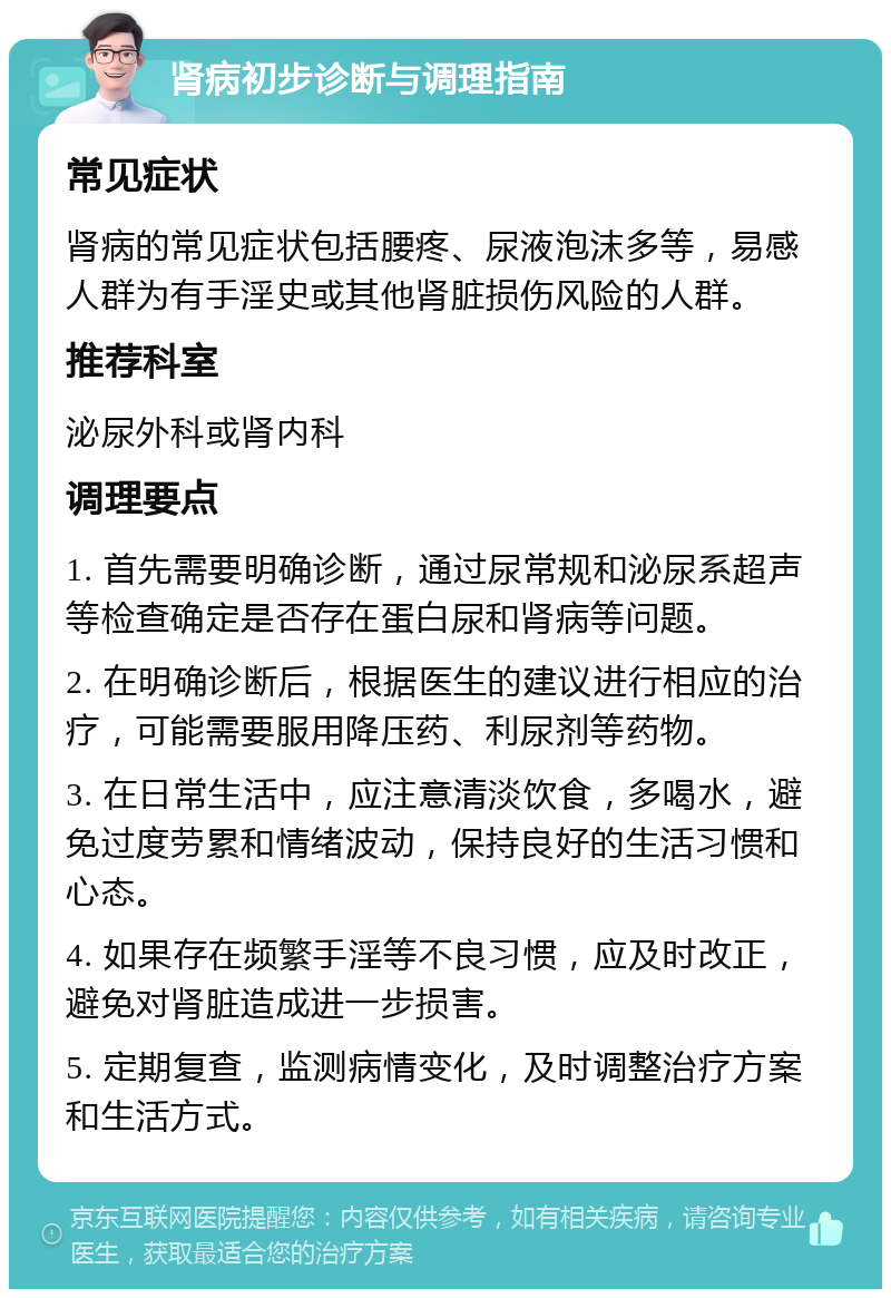 肾病初步诊断与调理指南 常见症状 肾病的常见症状包括腰疼、尿液泡沫多等，易感人群为有手淫史或其他肾脏损伤风险的人群。 推荐科室 泌尿外科或肾内科 调理要点 1. 首先需要明确诊断，通过尿常规和泌尿系超声等检查确定是否存在蛋白尿和肾病等问题。 2. 在明确诊断后，根据医生的建议进行相应的治疗，可能需要服用降压药、利尿剂等药物。 3. 在日常生活中，应注意清淡饮食，多喝水，避免过度劳累和情绪波动，保持良好的生活习惯和心态。 4. 如果存在频繁手淫等不良习惯，应及时改正，避免对肾脏造成进一步损害。 5. 定期复查，监测病情变化，及时调整治疗方案和生活方式。