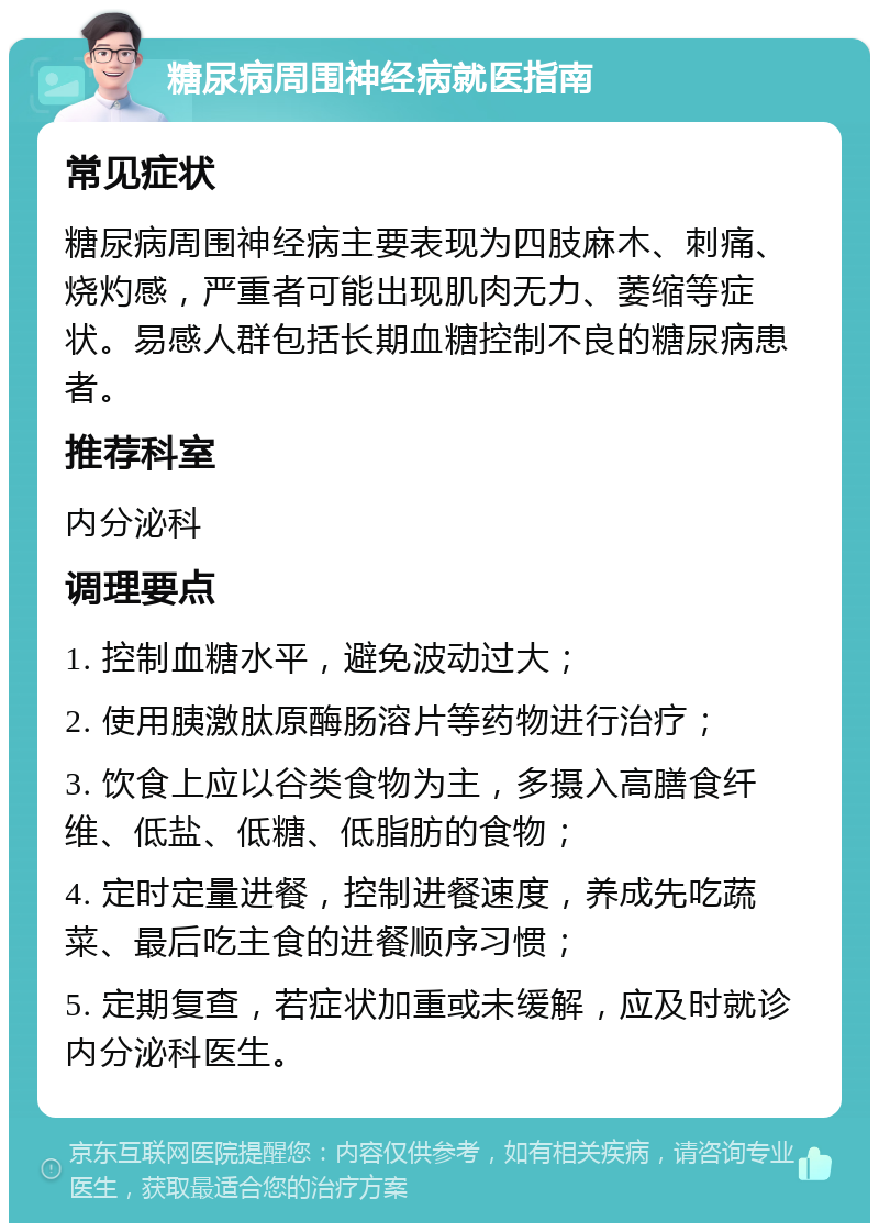 糖尿病周围神经病就医指南 常见症状 糖尿病周围神经病主要表现为四肢麻木、刺痛、烧灼感，严重者可能出现肌肉无力、萎缩等症状。易感人群包括长期血糖控制不良的糖尿病患者。 推荐科室 内分泌科 调理要点 1. 控制血糖水平，避免波动过大； 2. 使用胰激肽原酶肠溶片等药物进行治疗； 3. 饮食上应以谷类食物为主，多摄入高膳食纤维、低盐、低糖、低脂肪的食物； 4. 定时定量进餐，控制进餐速度，养成先吃蔬菜、最后吃主食的进餐顺序习惯； 5. 定期复查，若症状加重或未缓解，应及时就诊内分泌科医生。