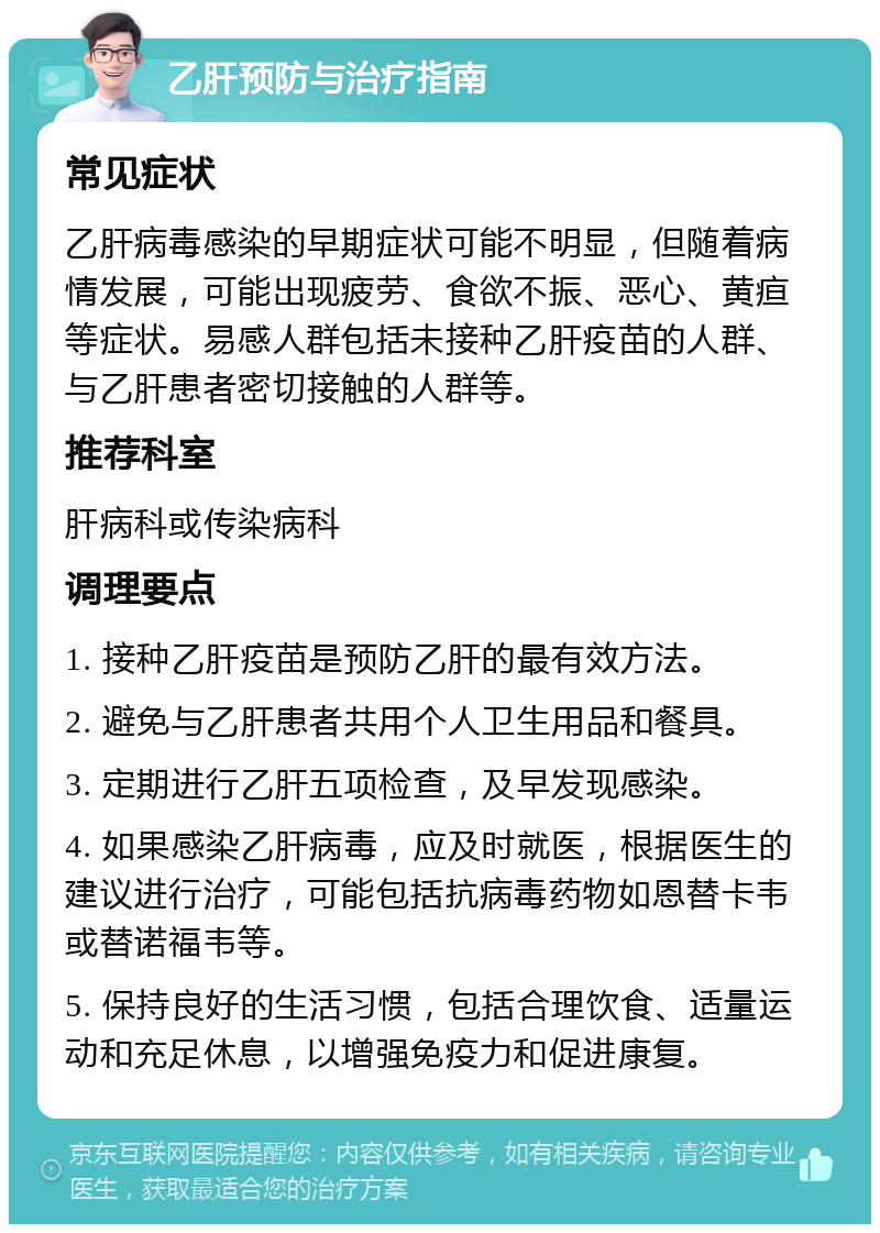 乙肝预防与治疗指南 常见症状 乙肝病毒感染的早期症状可能不明显，但随着病情发展，可能出现疲劳、食欲不振、恶心、黄疸等症状。易感人群包括未接种乙肝疫苗的人群、与乙肝患者密切接触的人群等。 推荐科室 肝病科或传染病科 调理要点 1. 接种乙肝疫苗是预防乙肝的最有效方法。 2. 避免与乙肝患者共用个人卫生用品和餐具。 3. 定期进行乙肝五项检查，及早发现感染。 4. 如果感染乙肝病毒，应及时就医，根据医生的建议进行治疗，可能包括抗病毒药物如恩替卡韦或替诺福韦等。 5. 保持良好的生活习惯，包括合理饮食、适量运动和充足休息，以增强免疫力和促进康复。