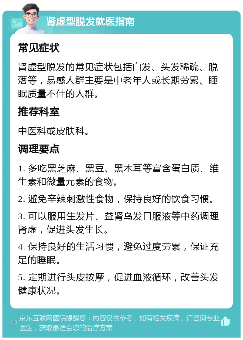 肾虚型脱发就医指南 常见症状 肾虚型脱发的常见症状包括白发、头发稀疏、脱落等，易感人群主要是中老年人或长期劳累、睡眠质量不佳的人群。 推荐科室 中医科或皮肤科。 调理要点 1. 多吃黑芝麻、黑豆、黑木耳等富含蛋白质、维生素和微量元素的食物。 2. 避免辛辣刺激性食物，保持良好的饮食习惯。 3. 可以服用生发片、益肾乌发口服液等中药调理肾虚，促进头发生长。 4. 保持良好的生活习惯，避免过度劳累，保证充足的睡眠。 5. 定期进行头皮按摩，促进血液循环，改善头发健康状况。