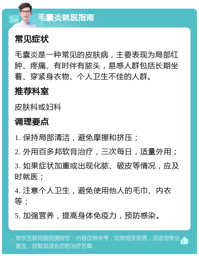 毛囊炎就医指南 常见症状 毛囊炎是一种常见的皮肤病，主要表现为局部红肿、疼痛、有时伴有脓头，易感人群包括长期坐着、穿紧身衣物、个人卫生不佳的人群。 推荐科室 皮肤科或妇科 调理要点 1. 保持局部清洁，避免摩擦和挤压； 2. 外用百多邦软膏治疗，三次每日，适量外用； 3. 如果症状加重或出现化脓、破皮等情况，应及时就医； 4. 注意个人卫生，避免使用他人的毛巾、内衣等； 5. 加强营养，提高身体免疫力，预防感染。