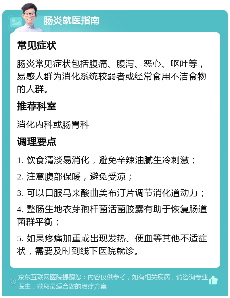 肠炎就医指南 常见症状 肠炎常见症状包括腹痛、腹泻、恶心、呕吐等，易感人群为消化系统较弱者或经常食用不洁食物的人群。 推荐科室 消化内科或肠胃科 调理要点 1. 饮食清淡易消化，避免辛辣油腻生冷刺激； 2. 注意腹部保暖，避免受凉； 3. 可以口服马来酸曲美布汀片调节消化道动力； 4. 整肠生地衣芽孢杆菌活菌胶囊有助于恢复肠道菌群平衡； 5. 如果疼痛加重或出现发热、便血等其他不适症状，需要及时到线下医院就诊。