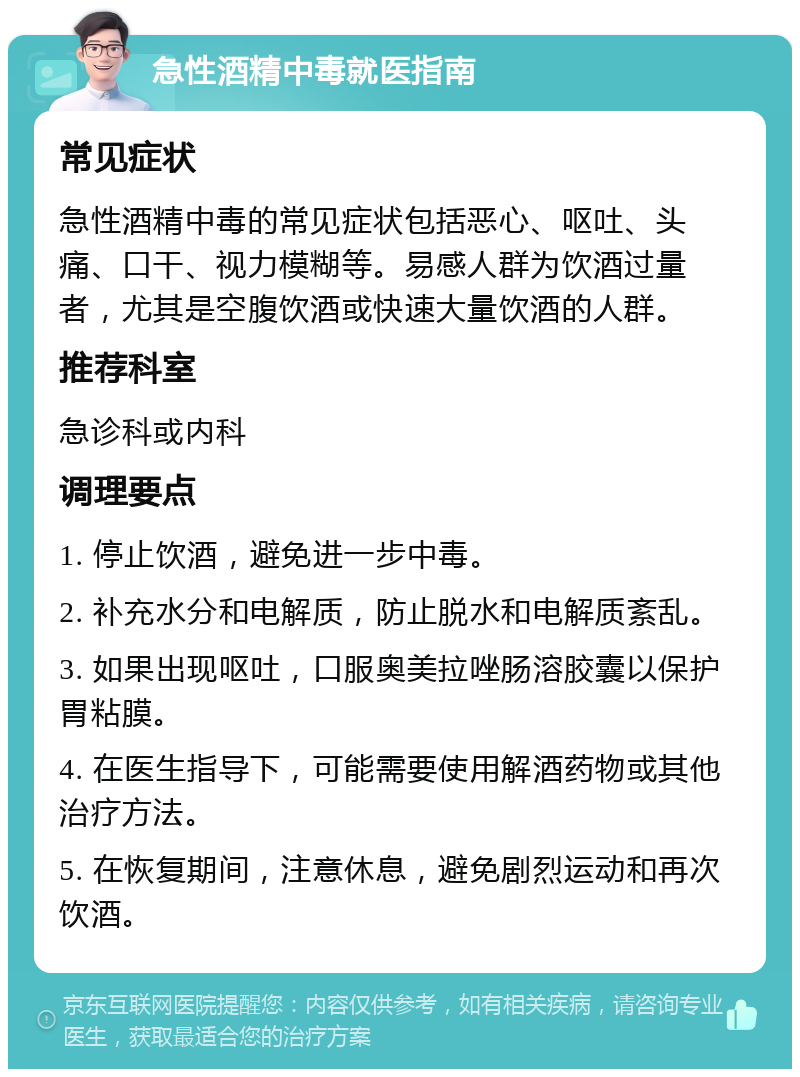 急性酒精中毒就医指南 常见症状 急性酒精中毒的常见症状包括恶心、呕吐、头痛、口干、视力模糊等。易感人群为饮酒过量者，尤其是空腹饮酒或快速大量饮酒的人群。 推荐科室 急诊科或内科 调理要点 1. 停止饮酒，避免进一步中毒。 2. 补充水分和电解质，防止脱水和电解质紊乱。 3. 如果出现呕吐，口服奥美拉唑肠溶胶囊以保护胃粘膜。 4. 在医生指导下，可能需要使用解酒药物或其他治疗方法。 5. 在恢复期间，注意休息，避免剧烈运动和再次饮酒。