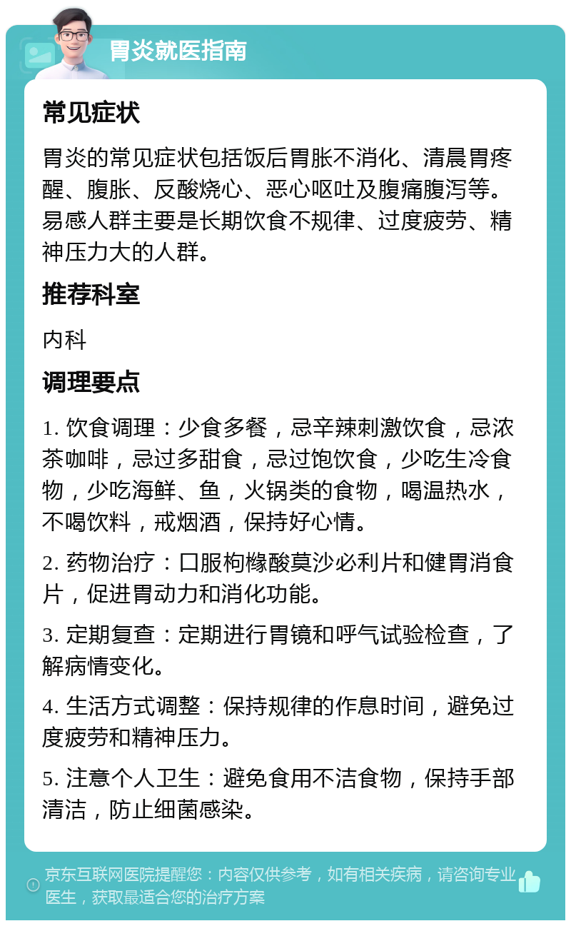 胃炎就医指南 常见症状 胃炎的常见症状包括饭后胃胀不消化、清晨胃疼醒、腹胀、反酸烧心、恶心呕吐及腹痛腹泻等。易感人群主要是长期饮食不规律、过度疲劳、精神压力大的人群。 推荐科室 内科 调理要点 1. 饮食调理：少食多餐，忌辛辣刺激饮食，忌浓茶咖啡，忌过多甜食，忌过饱饮食，少吃生冷食物，少吃海鲜、鱼，火锅类的食物，喝温热水，不喝饮料，戒烟酒，保持好心情。 2. 药物治疗：口服枸橼酸莫沙必利片和健胃消食片，促进胃动力和消化功能。 3. 定期复查：定期进行胃镜和呼气试验检查，了解病情变化。 4. 生活方式调整：保持规律的作息时间，避免过度疲劳和精神压力。 5. 注意个人卫生：避免食用不洁食物，保持手部清洁，防止细菌感染。