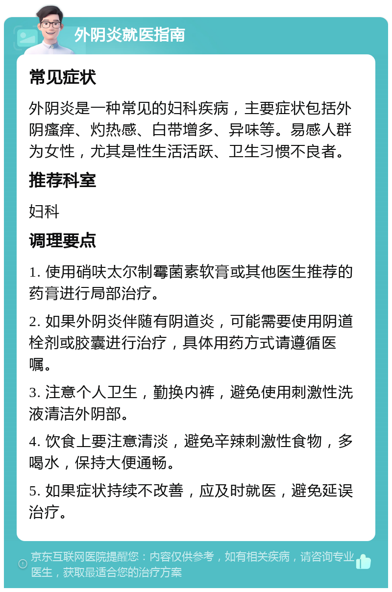 外阴炎就医指南 常见症状 外阴炎是一种常见的妇科疾病，主要症状包括外阴瘙痒、灼热感、白带增多、异味等。易感人群为女性，尤其是性生活活跃、卫生习惯不良者。 推荐科室 妇科 调理要点 1. 使用硝呋太尔制霉菌素软膏或其他医生推荐的药膏进行局部治疗。 2. 如果外阴炎伴随有阴道炎，可能需要使用阴道栓剂或胶囊进行治疗，具体用药方式请遵循医嘱。 3. 注意个人卫生，勤换内裤，避免使用刺激性洗液清洁外阴部。 4. 饮食上要注意清淡，避免辛辣刺激性食物，多喝水，保持大便通畅。 5. 如果症状持续不改善，应及时就医，避免延误治疗。