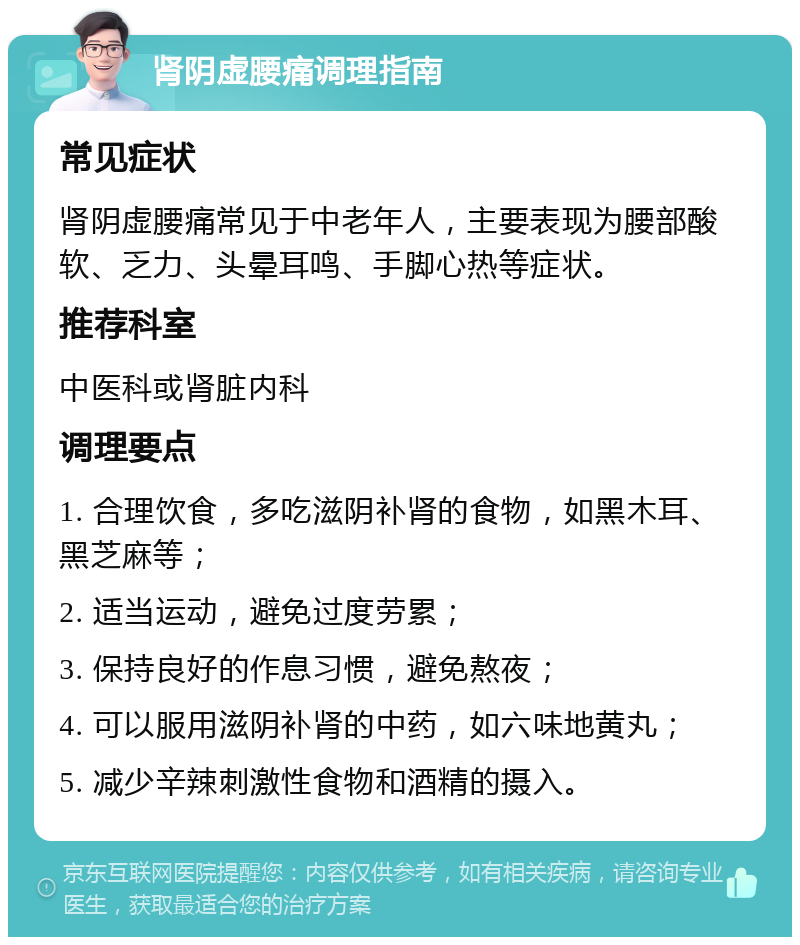 肾阴虚腰痛调理指南 常见症状 肾阴虚腰痛常见于中老年人，主要表现为腰部酸软、乏力、头晕耳鸣、手脚心热等症状。 推荐科室 中医科或肾脏内科 调理要点 1. 合理饮食，多吃滋阴补肾的食物，如黑木耳、黑芝麻等； 2. 适当运动，避免过度劳累； 3. 保持良好的作息习惯，避免熬夜； 4. 可以服用滋阴补肾的中药，如六味地黄丸； 5. 减少辛辣刺激性食物和酒精的摄入。