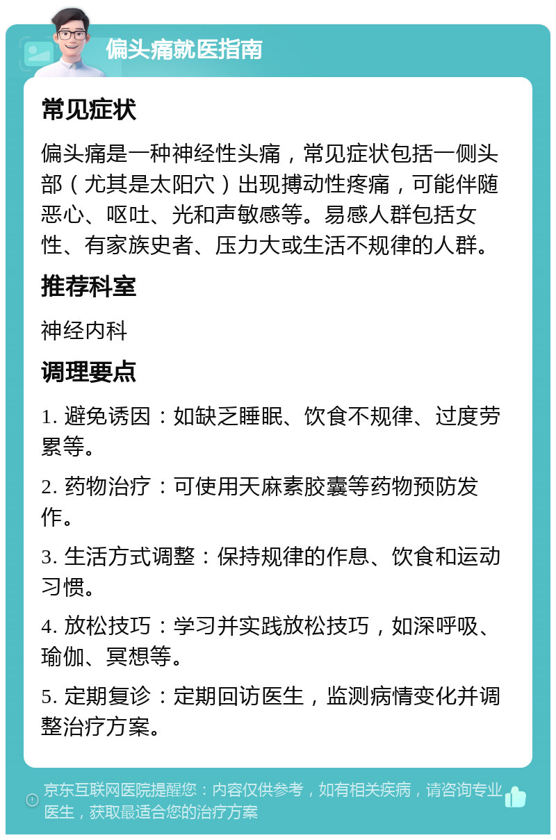 偏头痛就医指南 常见症状 偏头痛是一种神经性头痛，常见症状包括一侧头部（尤其是太阳穴）出现搏动性疼痛，可能伴随恶心、呕吐、光和声敏感等。易感人群包括女性、有家族史者、压力大或生活不规律的人群。 推荐科室 神经内科 调理要点 1. 避免诱因：如缺乏睡眠、饮食不规律、过度劳累等。 2. 药物治疗：可使用天麻素胶囊等药物预防发作。 3. 生活方式调整：保持规律的作息、饮食和运动习惯。 4. 放松技巧：学习并实践放松技巧，如深呼吸、瑜伽、冥想等。 5. 定期复诊：定期回访医生，监测病情变化并调整治疗方案。