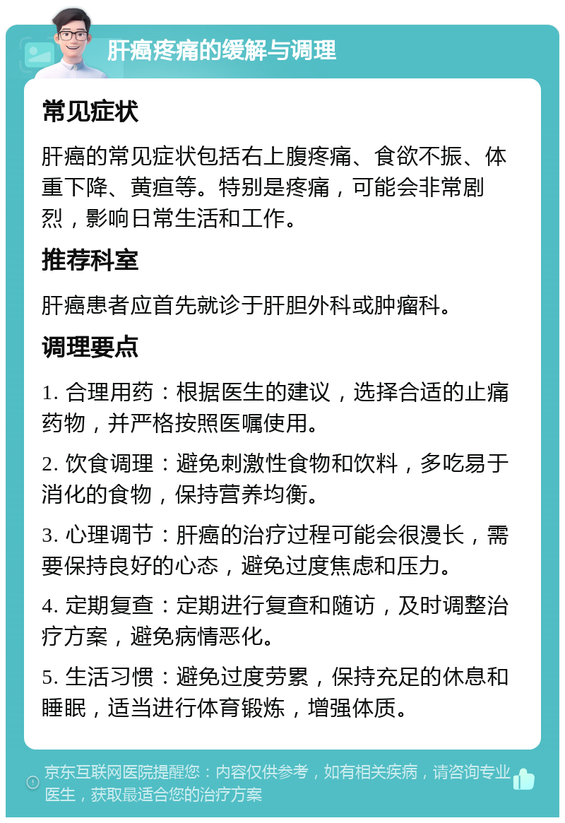 肝癌疼痛的缓解与调理 常见症状 肝癌的常见症状包括右上腹疼痛、食欲不振、体重下降、黄疸等。特别是疼痛，可能会非常剧烈，影响日常生活和工作。 推荐科室 肝癌患者应首先就诊于肝胆外科或肿瘤科。 调理要点 1. 合理用药：根据医生的建议，选择合适的止痛药物，并严格按照医嘱使用。 2. 饮食调理：避免刺激性食物和饮料，多吃易于消化的食物，保持营养均衡。 3. 心理调节：肝癌的治疗过程可能会很漫长，需要保持良好的心态，避免过度焦虑和压力。 4. 定期复查：定期进行复查和随访，及时调整治疗方案，避免病情恶化。 5. 生活习惯：避免过度劳累，保持充足的休息和睡眠，适当进行体育锻炼，增强体质。