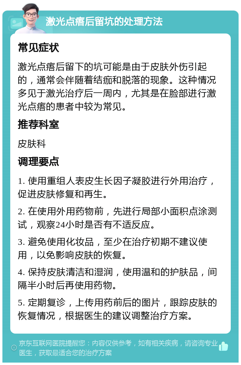 激光点痦后留坑的处理方法 常见症状 激光点痦后留下的坑可能是由于皮肤外伤引起的，通常会伴随着结痂和脱落的现象。这种情况多见于激光治疗后一周内，尤其是在脸部进行激光点痦的患者中较为常见。 推荐科室 皮肤科 调理要点 1. 使用重组人表皮生长因子凝胶进行外用治疗，促进皮肤修复和再生。 2. 在使用外用药物前，先进行局部小面积点涂测试，观察24小时是否有不适反应。 3. 避免使用化妆品，至少在治疗初期不建议使用，以免影响皮肤的恢复。 4. 保持皮肤清洁和湿润，使用温和的护肤品，间隔半小时后再使用药物。 5. 定期复诊，上传用药前后的图片，跟踪皮肤的恢复情况，根据医生的建议调整治疗方案。