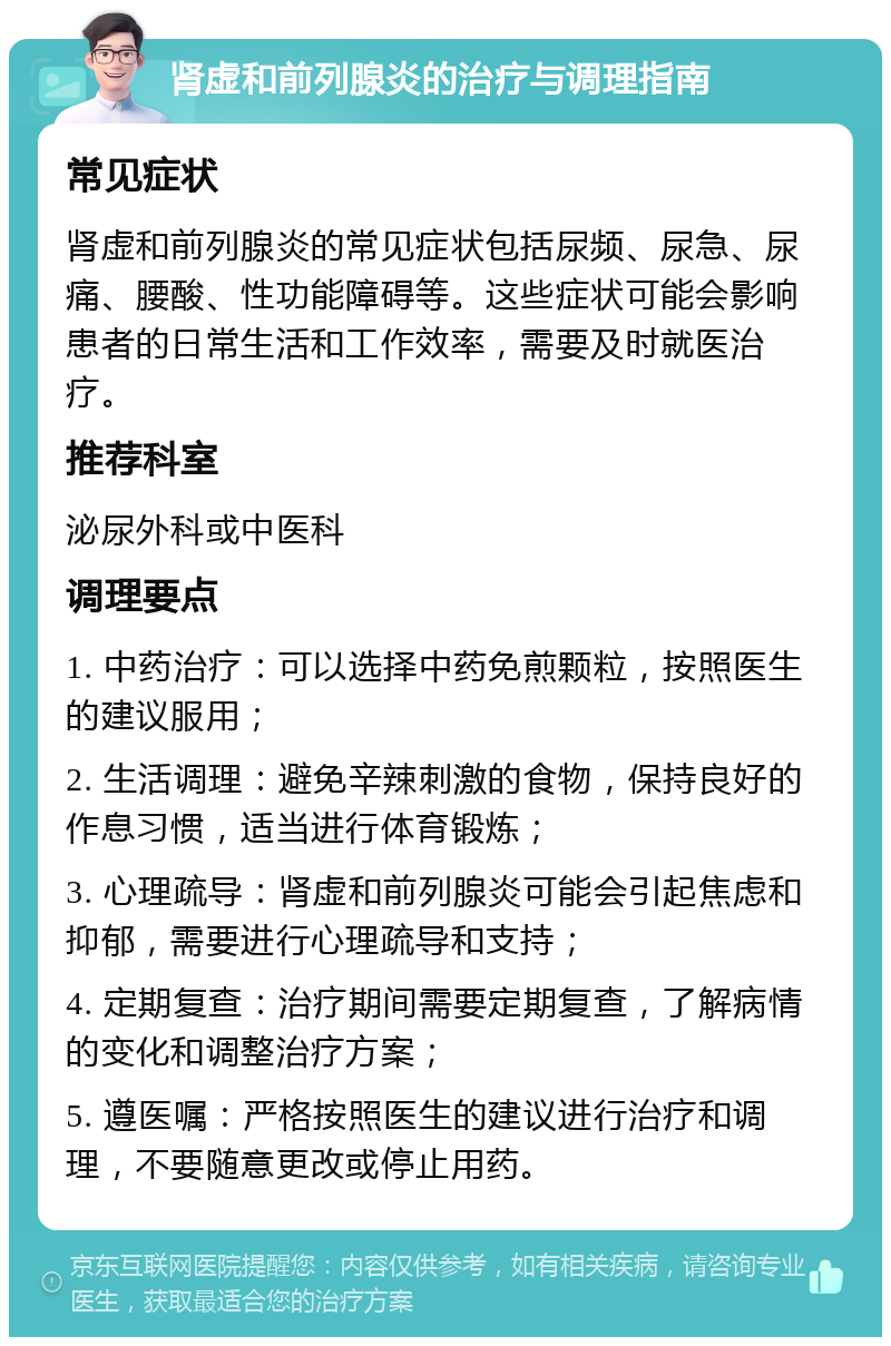 肾虚和前列腺炎的治疗与调理指南 常见症状 肾虚和前列腺炎的常见症状包括尿频、尿急、尿痛、腰酸、性功能障碍等。这些症状可能会影响患者的日常生活和工作效率，需要及时就医治疗。 推荐科室 泌尿外科或中医科 调理要点 1. 中药治疗：可以选择中药免煎颗粒，按照医生的建议服用； 2. 生活调理：避免辛辣刺激的食物，保持良好的作息习惯，适当进行体育锻炼； 3. 心理疏导：肾虚和前列腺炎可能会引起焦虑和抑郁，需要进行心理疏导和支持； 4. 定期复查：治疗期间需要定期复查，了解病情的变化和调整治疗方案； 5. 遵医嘱：严格按照医生的建议进行治疗和调理，不要随意更改或停止用药。