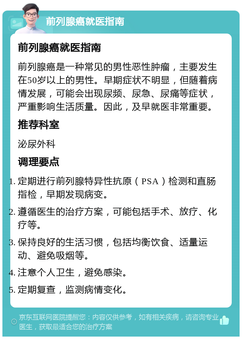 前列腺癌就医指南 前列腺癌就医指南 前列腺癌是一种常见的男性恶性肿瘤，主要发生在50岁以上的男性。早期症状不明显，但随着病情发展，可能会出现尿频、尿急、尿痛等症状，严重影响生活质量。因此，及早就医非常重要。 推荐科室 泌尿外科 调理要点 定期进行前列腺特异性抗原（PSA）检测和直肠指检，早期发现病变。 遵循医生的治疗方案，可能包括手术、放疗、化疗等。 保持良好的生活习惯，包括均衡饮食、适量运动、避免吸烟等。 注意个人卫生，避免感染。 定期复查，监测病情变化。