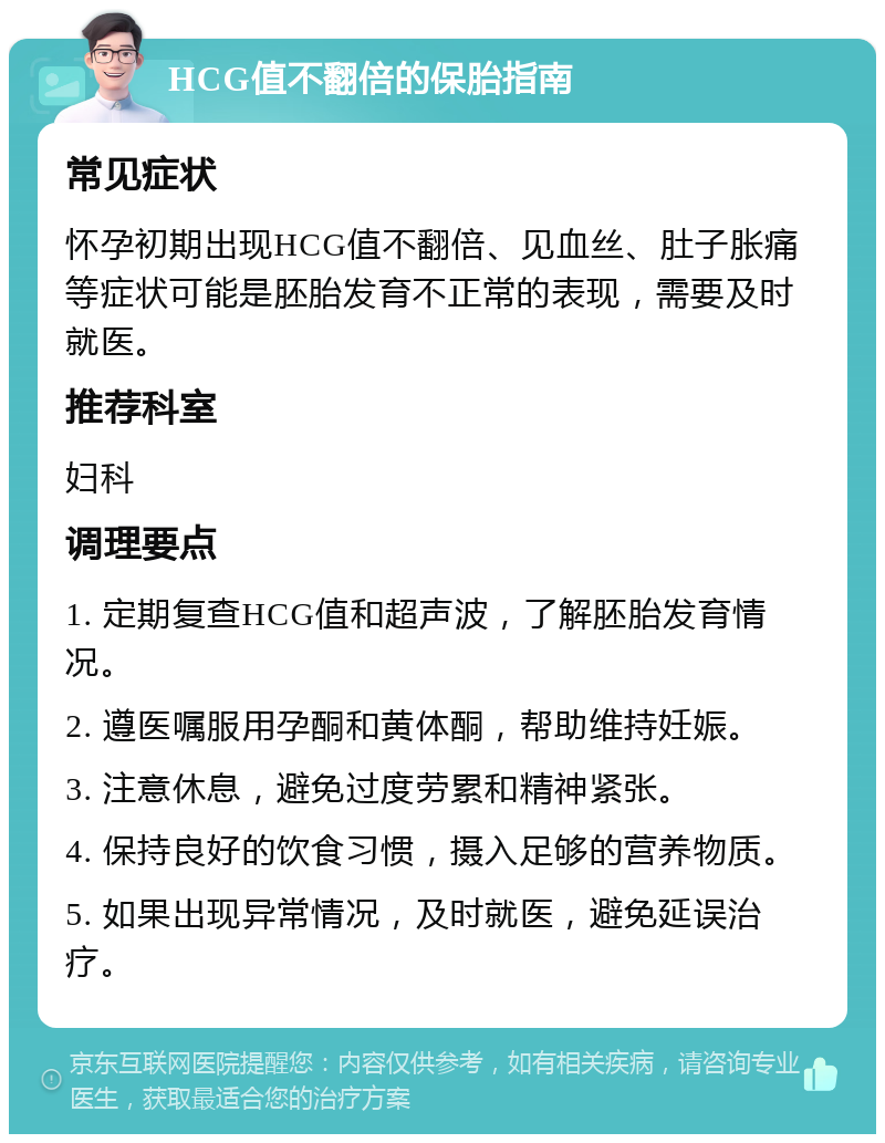 HCG值不翻倍的保胎指南 常见症状 怀孕初期出现HCG值不翻倍、见血丝、肚子胀痛等症状可能是胚胎发育不正常的表现，需要及时就医。 推荐科室 妇科 调理要点 1. 定期复查HCG值和超声波，了解胚胎发育情况。 2. 遵医嘱服用孕酮和黄体酮，帮助维持妊娠。 3. 注意休息，避免过度劳累和精神紧张。 4. 保持良好的饮食习惯，摄入足够的营养物质。 5. 如果出现异常情况，及时就医，避免延误治疗。