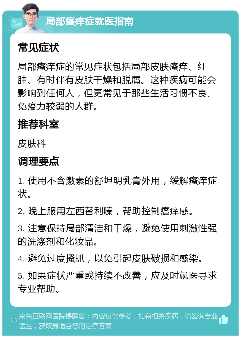 局部瘙痒症就医指南 常见症状 局部瘙痒症的常见症状包括局部皮肤瘙痒、红肿、有时伴有皮肤干燥和脱屑。这种疾病可能会影响到任何人，但更常见于那些生活习惯不良、免疫力较弱的人群。 推荐科室 皮肤科 调理要点 1. 使用不含激素的舒坦明乳膏外用，缓解瘙痒症状。 2. 晚上服用左西替利嗪，帮助控制瘙痒感。 3. 注意保持局部清洁和干燥，避免使用刺激性强的洗涤剂和化妆品。 4. 避免过度搔抓，以免引起皮肤破损和感染。 5. 如果症状严重或持续不改善，应及时就医寻求专业帮助。